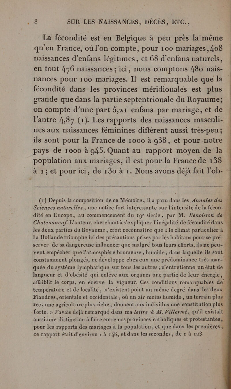 La fécondité est en Belgique à peu près la même qu'en France, où l'on compte, pour 100 mariages, 408 naissances d’enfans légitimes, et 68 d’enfans naturels, en tout 476 naissances ; ici, nous comptons 480 nais- nances pour 100 mariages. Il est remarquable que la fécondité dans les provinces méridionales est plus grande que dans la partie septentrionale du Royaume; on compte d’une part 5,21 enfans par mariage, et de l’autre 4,87 (1). Les rapports des naissances masculi- nes aux naissances féminines diffèrent aussi très-peu ; ils sont pour la France de 1000 à 938, et pour notre pays de 1000 à 945. Quant au rapport moyen de la population aux mariages, il est pour la France de 138 à 1; et pourici, de 130 à 1. Nous avons déjà fait l’ob- (1) Depuis la composition de ce Memoire, il a paru dans les Annales des Sciences naturelles , une notice fort interessante sur l’intensite de la feécon- dité en Europe, au commencement du 19° siècle, par M. Benoiston de Chateauneuf.L’auteur, cherchant à s'expliquer l'inégalité de fécondité dans … les deux parties du Royaume , croit reconnaitre que « le climat particulier à Ja Hollande triomphe ici des précautions prises par les habitans pour se pré- server de sa dangereuse influence; que malgre tous leurs efforts, ils ne peu- vent empêcher que l’atmosphère brumeuse , humide, dans laquelle ils sont , constamment plongés, ne développe chez eux une prédominance très-mar- quée du système lymphatique sur tous les autres ; n’entretienne unétat de Jlangueur et d’obésité qui enlève aux organes une partie de leur énergie, affaiblit le corps, en énerve la vigueur. Ces conditions remarquables de température et de localité, n’existent point au même degré dans les deux Flandres, orientale et occidentale, où un air moins humide , un terrain plus sec, une agriculture plus riche, donnent aux individus une constitution plus forte. » J'avais déjà remarqué dans ma lettre à M. Villerme, qu'il existait aussi une distinction à faire entire nos provinces catholiques et protestantes, pour les rapports des mariages à la population, et que dans les premières, ce rapport était d'environ r à 148, et dans les secondes, de 1 à 123.
