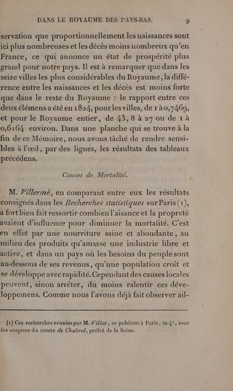servation que proportionnellement les naissances sont ici plus nombreuses et les décès moins nombreux qu’en France, ce qui annonce un état de prospérité plus grand pour notre pays. Il est à remarquer que dans les seize villes les plus considérables du Royaume, la diffé- rence entre les naissances et les décès est moins forte que dans le reste du Royaume : le rapport entre ces deux élémens a été en 1824, pourles villes, de r à0,74609, et pour le Royaume entier, de 43, 8 à 27 ou de 1 à 0,6164 environ. Dans une planche qui se trouve à la fin de ce Mémoire, nous avons tâché de rendre sensi- bles à l’œil, par des lignes, les résultats des tableaux précédens. Causes de. Mortalité. M. V'illermé, en comparant entre eux les résultats consignés dans les Recherches statistiques sur Paris(r), a fort bien fait ressortir combien l’aisance et la propreté avaient d'influence pour diminuer la mortalité. C'est en effet par une nourriture saine et abondante, au milieu des produits qu'’amasse une industrie libre et acuve, et dans un pays où les besoins du peuplesont au-dessous de ses revenus, qu'une population croît et se développe avecrapidité. Cependant des causes locales peuvent, sinon arrêter, du moins ralentir ces déve- loppemens. Comme nous l'avons déjà fait observer ail- (1) Ces recherches réunies par M. J'illot, se publient à Paris, in-4°, sous les auspices du comte de Chabrol, préfet de la Seine.
