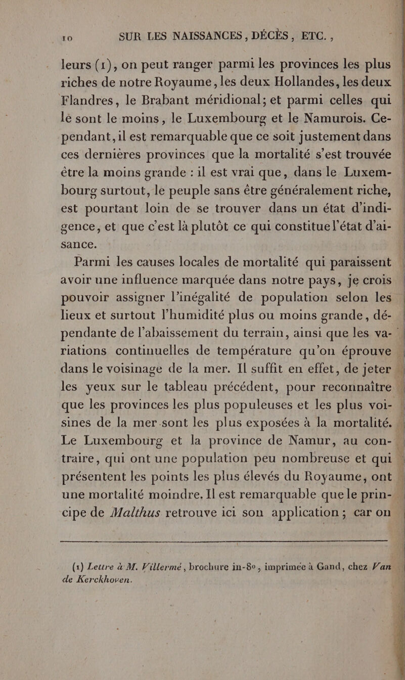 leurs (1), on peut ranger parmi les provinces les plus riches de notre Royaume, les deux Hollandes, les deux Flandres, le Brabant méridional; et parmi celles qui lé sont le moins, le Luxembourg et le Namurois. Ce- pendant, il est remarquable que ce soit justement dans ces dernières provinces que la mortalité s’est trouvée être la moins grande : il est vrai que, dans le Luxem- bourg surtout, le peuple sans être généralement riche, est pourtant loin de se trouver dans un état d’indi- gence, et que c’est là plutôt ce qui constitue l'état d’ai- sance. Parmi les causes locales de mortalité qui paraissent avoir une influence marquée dans notre pays, je crois pouvoir assigner l’inégalité de population selon les lieux et surtout l'humidité plus ou moins grande, dé- pendante de l’abaissement du terrain, ainsi que les va- | rations continuelles de température qu’on éprouve « dans le voisinage de la mer. Il suffit en effet, de jeter M les yeux sur le tableau précédent, pour reconnaitre « que les provinces les plus populeuses et les plus voi- ! sines de la mer.sont les plus exposées à la mortalité. 4 Le Luxembourg et la province de Namur, au con- si traire, qui ont une population peu nombreuse et qui « présentent les points les plus élevés du Royaume, ont une mortalité moindre. Il est remarquable que le prin- à cipe de Malthus retrouve ici son application; car on (x) Letire à M. Villermé , brochure in-8o, imprimée à Gand, chez Van de Kerckhoven.