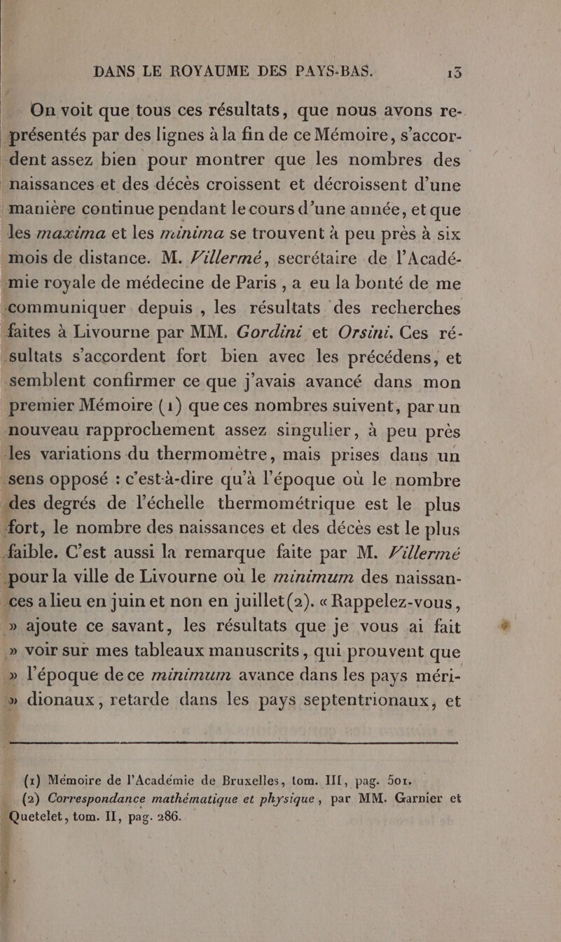 On voit que tous ces résultats, que nous avons re- présentés par des lignes à la fin de ce Mémoire, s’accor- dent assez bien pour montrer que les nombres des _naissances-.et des décès croissent et décroissent d’une manière continue pendant le cours d’une année, et que les maxima et les minima se trouvent à peu prés à six mois de distance. M. Zillermé, secrétaire de l’Acadé- mie royale de médecine de Paris , a eu la bonté de me “communiquer depuis , les résultats des recherches faites à Livourne par MM, Gordini et Orsini. Ces ré- sultats s'accordent fort bien avec les précédens, et semblent confirmer ce que j'avais avancé dans mon premier Mémoire (1) que ces nombres suivent, parun nouveau rapprochement assez singulier, à peu près les variations du thermomètre, mais prises dans un sens opposé : c’est-à-dire qu’à l’époque où le nombre “des degrés de l'échelle thermométrique est le plus “fort, le nombre des naissances et des décès est Le plus bte. C’est aussi la remarque faite par M. 'illermé pour la ville de Livourne où le minimum des naissan- “ces a lieu en juin et non en juillet(2). « Rappelez-vous, » ajoute ce savant, les résultats que je vous ai fait » voir sur mes tableaux manuscrits, qui prouvent que &gt;» l’époque de ce minimum avance dans les pays méri- dionaux, retarde dans les pays septentrionaux, et (1) Mémoire de l’Académie de Bruxelles, tom. IIT, pag. 5or. (2) Correspondance mathématique et physique, par MM. Garnier et Rncicic, tom. II, pag. 266. REC AR TE