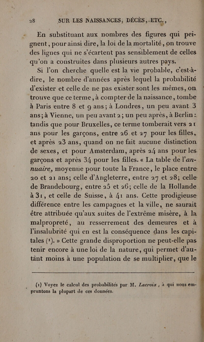 En substituant aux nombres des figures qui pei- gnent , pour ainsi dire, la loi de la mortalité, on trouve des lignes qui ne s’écartent pas sensiblement de celles qu'on a construites dans plusieurs autres pays. Si l’on cherche quelle est la vie probable, c'est-à- dire, le nombre d'années après lequel la probabilité d'exister et celle de ne pas exister sont les mêmes, on trouve que ce terme, à com pter de la naissance , tombe à Paris entre 8 et 9 ans; à Londres, un peu avant 3 ans; à Vienne, un peu avant 2; un peu après, à Berlin :. tandis que pour Bruxelles, ce terme tomberait vers 21 ans pour les garçons, entre 26 et 27 pour les filles, et après 23 ans, quand on ne fait aucune distinction de sexes, et pour Amsterdam, après 24 ans pour les. garçons et après 34 pour les filles. « La table de l’ar- nuaire, moyenne pour toute la France, le place entre: 20 et 21 ans; celle d'Angleterre, entre 27 et 28; celle à 31, et celle de Suisse, à 41 ans. Cette prodigieuse différence entre les campagnes et la ville, ne saurait être attribuée qu'aux suites de l'extrême misère, à la malpropreté, au resserrement des demeures et à l'insalubrité qui en est la conséquence dans les capi- tales (1). » Cette grande disproportion ne peut-elle pas pruntons la plupart de ces données. ” EP, IP. JE