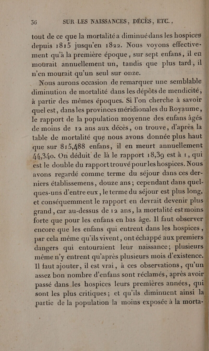 tout de ce que la mortalité a diminué dans les hospices j depuis 1815 jusqu’en 1822. Nous voyons effective-, ment qu’à la première époque, sur sept enfans, il en mourait annuellement un, tandis que plus tard, il n’en mourait qu'un seul sur onze. | Le ET De __ Nous aurons occasion de remarquer une semblable diminution de mortalité dans les dépôts de mendicité, à partir des mêmes époques. Si l’on cherche à savoir « quel est, dansles provinces méridionales du Royaume, { le rapport de la population moyenne des enfans âgés de moins de 12 ans aux décès, on trouve, d’après la table de mortalité que nous avons donnée plus haut … que sur 815,488 enfans, il en meurt annuellement 44,340. On déduit de là le rapport 18,39 esta 1 , qui ! est le double du rapport trouvé pourles hospices. Nous É avons regardé comme terme du séjour dans ces der- niers Eee douze ans; cependant dans quel-. ques-uns d’entre eux, le terme du séjour est plus long, et conséquemment fe rapport en devrait devenir eue | grand , car au- -dessus de 12 ans, la mortalité estmoins D que pour les enfans en bas âge. Il faut observer ! encore que les enfans qui entrent dans les hospices , | par cela même qu ils vivent, ont échappé aux premiers . ne qui entouraient DRE naissance ; plusieurs. même n° y entrent qu après plusieurs mois d'existence. Il faut ajouter, il est vrai, à ces observations, qu'un assez bon nombre d’ Lo sont réclamés, après avoir passé dans les hospices leurs premières années, qui sont les plus critiques; et qu'ils diminuent ainsi la partie de la population la moins exposée à la morta-