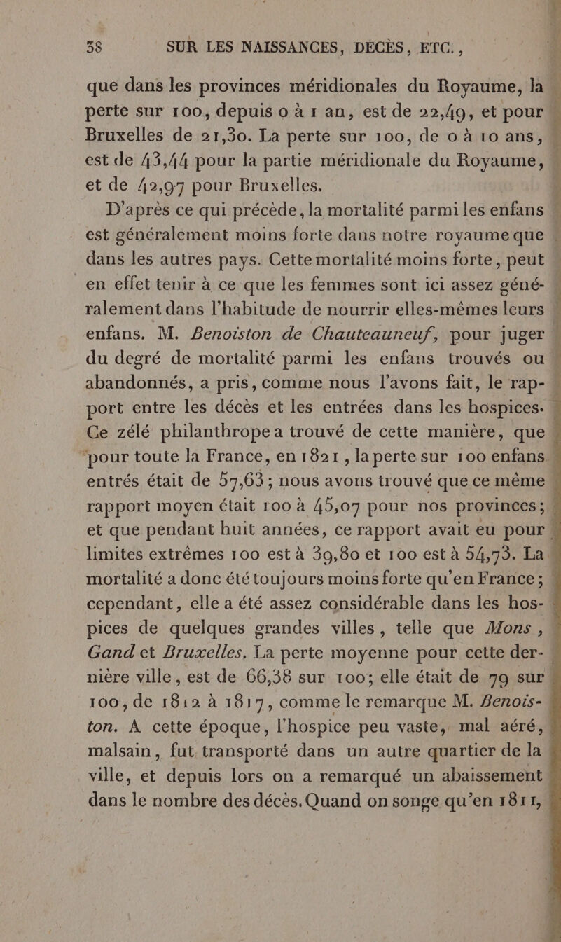 que dans les provinces méridionales du Royaume, la perte sur 100, depuis o à r an, est de 22,49, et pour Bruxelles de 21,30. La perte sur 100, de o à 10 ans, est de 43,44 pour la partie méridionale du Royaume, À et de 42,97 pour Bruxelles. | D’après ce qui précède, la mortalité parmi les enfans est généralement moins forte dans notre royaume que dans les autres pays. Cette mortalité moins forte, peut en effet tenir à ce que les femmes sont ici assez géné- ralement dans l'habitude de nourrir elles-mêmes leurs « enfans. M. Benoiston de Chautcauneuf, pour juger du degré de mortalité parmi les enfans trouvés ou « abandonnés, a pris, comme nous l'avons fait, le rap- port entre les décès et les entrées dans les hospices. Ce zélé philanthrope a trouvé de cette manière, que« ‘pour toute la France, en 1821, la perte sur 100 enfans entrés était de 57,63; nous avons trouvé que ce même rapport moyen était 100 à 45,07 pour nos provinces; et que pendant huit années, ce rapport avait eu pour. limites extrêmes 100 est à 39,80 et 100 est à 54,73. La. mortalité a donc été toujours moins forte qu’en France ; « cependant, elle a été assez considérable dans les hos- pices de quelques grandes villes, telle que Mons, Gand et Bruxelles, La perte moyenne pour cette der- { nière ville , est de 66,38 sur 100; elle était de 79 sur 100, de 1812 à 1817, comme le remarque M. Benois- ton. À cette époque, l’hospice peu vaste, mal aéré, malsain, fut transporté dans un autre quartier de la ville, et depuis lors on a remarqué un abaissement dans le nombre des décès. Quand on songe qu’en 1811,