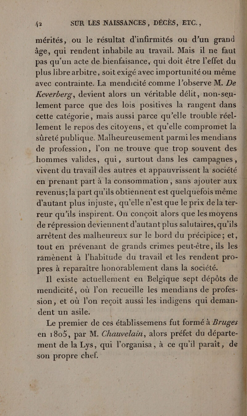 mérités, ou le résultat d'infirmités ou d’un grand âge, qui rendent inhabile au travail. Mais :l ne faut pas qu’un acte de bienfaisance, qui doit être l'effet du plus libre arbitre, soit exigé avec importunité ou même avec contrainte. La mendicité comme l’observe M. De Keverberg, devient alors un véritable délit, non-seu- lement parce que des lois positives la rangent dans cette catégorie, mais aussi parce qu’elle trouble réel- lement le repos des citoyens, et qu’elle compromet la sûreté publique. Malheureusement parmi les mendians de profession, l’on ne trouve que trop souvent des hommes valides, qui, surtout dans les campagnes, vivent du travail des autres et appauvrissent la société revenus; la part qu’ils obtiennent est quelquefois même reur qu'ils inspirent. On conçoit alors que les moyens de répression deviennent d'autant plus salutaires, qu'ils arrêtent des malheureux sur le bord du précipice; et, pres à reparaitre honorablement dans la société. dent un asile. Le premier de ces établissemens fut formé à Bruges son propre chef, à