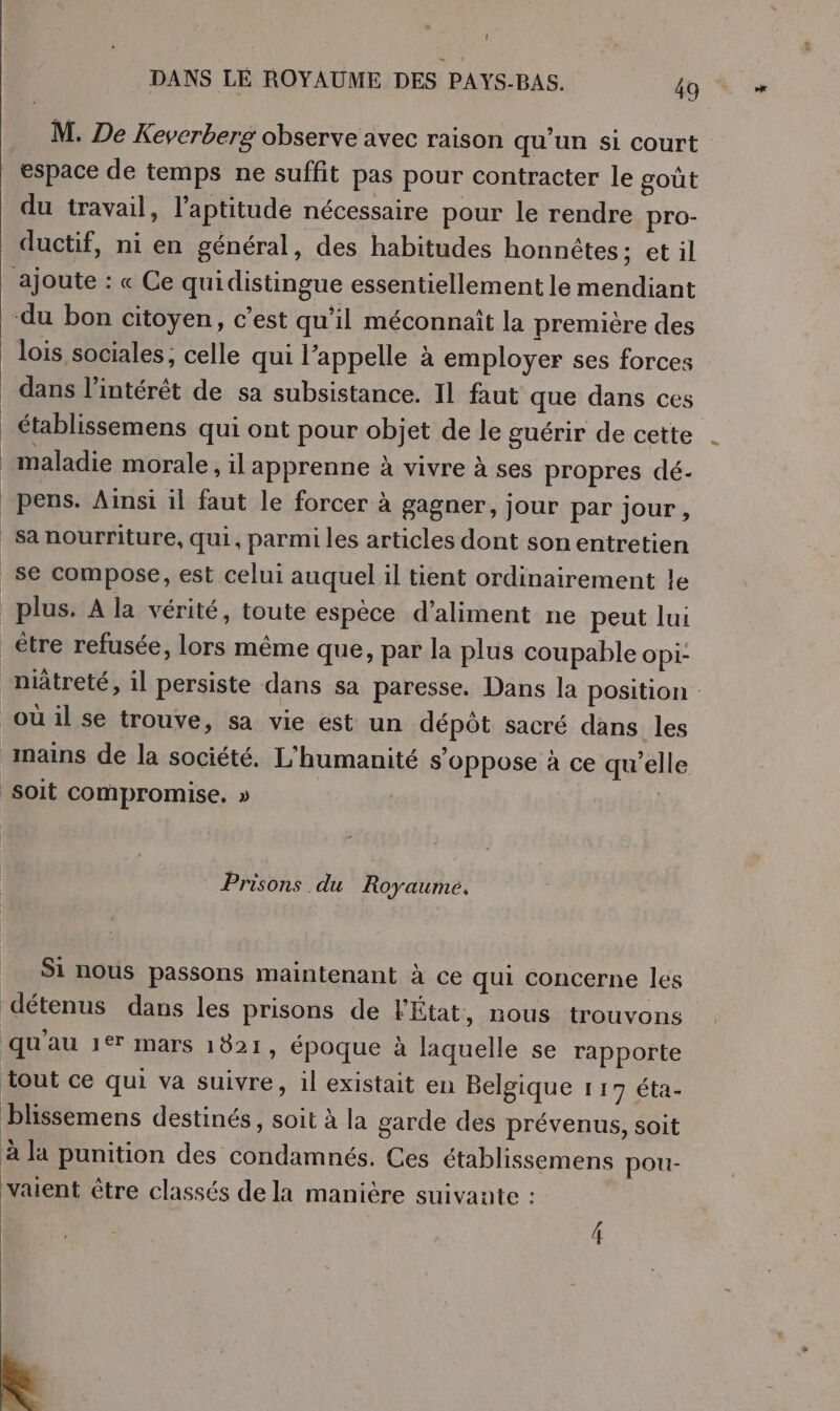 ' DANS LE ROYAUME DES PAYS-BAS. 49 M. De Keverberg observe avec raison qu'un si court espace de temps ne suffit pas pour contracter le goût du travail, l’aptitude nécessaire pour le rendre pro- ductif, ni en général, des habitudes honnêtes: et il ajoute : « Ce quidistingue essentiellement le mendiant du bon citoyen, c’est qu'il méconnaït la première des _ lois sociales; celle qui l’appelle à employer ses forces dans l’intérêt de sa subsistance. 11 faut que dans ces _ établissemens qui ont pour objet de le guérir de cette maladie morale, il apprenne à vivre à ses propres dé- _Pens. Ainsi il faut le forcer à gagner, jour par jour, _sanourriture, qui, parmi les articles dont son entretien _se compose, est celui auquel il tient ordinairement le plus. A la vérité, toute espèce d’aliment ne peut lui _être refusée, lors même que, par la plus coupable opi: nüûtreté, il persiste dans sa paresse. Dans la position : oùil se trouve, sa vie ést un dépôt sacré dans les mains de la société. L'humanité s'oppose à ce qu’elle soit compromise, » | | Prisons du Royaume. Si nous passons maintenant à ce qui concerne les détenus dans les prisons de l'État, nous trouvons qu'au 1er mars 1821, époque à laquelle se rapporte tout ce qui va suivre, il existait en Belgique 1 17 éta- blissemens destinés, soit à la garde des prévenus, soit à la punition des condamnés. Ces ctablissemens pou- vaient être classés de la manière suivante : &amp;