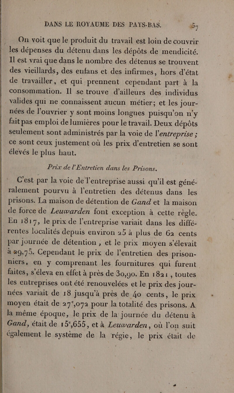 On voit que le produit du travail est loin de couvrir les dépenses du détenu dans les dépôts de mendicité. Il est vrai que dans le nombre des détenus se trouvent des vieillards, des enfans et des infirmes, hors d'état de travailler, et qui prennent cependant part à la consommation. Il se trouve d’ailleurs des individus valides qui ne connaissent aucun métier; et les Jour- nées de l’ouvrier y sont moins longues puisqu'on n'y fait pas emploi de lumières pour le travail. Deux dépôts seulement sont administrés par la voie de l’entreprise ; ce sont ceux Justement où les prix d’entretien se sont élevés le plus haut. Prix de l'Entretien dans les Prisons. C'est par la voie de l'entreprise aussi qu’il est géné- ralement pourvu à l'entretien des détenus dans les prisons. La maison de détention de Gand et la maison de force de Leuwarden font exception à cette régle. En 1817, le prix de l'entreprise variait dans les diffé- rentes localités depuis environ 25 à plus de 62 cents par journée de détention , et le prix moyen s'élevait à 29,79. Cependant le prix de l'entretien des prison- niers, en ÿ comprenant les fournitures qui furent faites, s’éleva en effet à près de 30,90. En 1821 , toutes les entreprises ont été renouvelées et le prix des jour- nées variait de 18 jusqu'à près de 4o cents, le prix | moyen était de 27°,072 pour la totalité des prisons. À | la même époque, le prix de la journée du détenu à | Gand, était de 15°,655, et à Leuwarden, où l'on suit | également le système de la régie, le prix était de