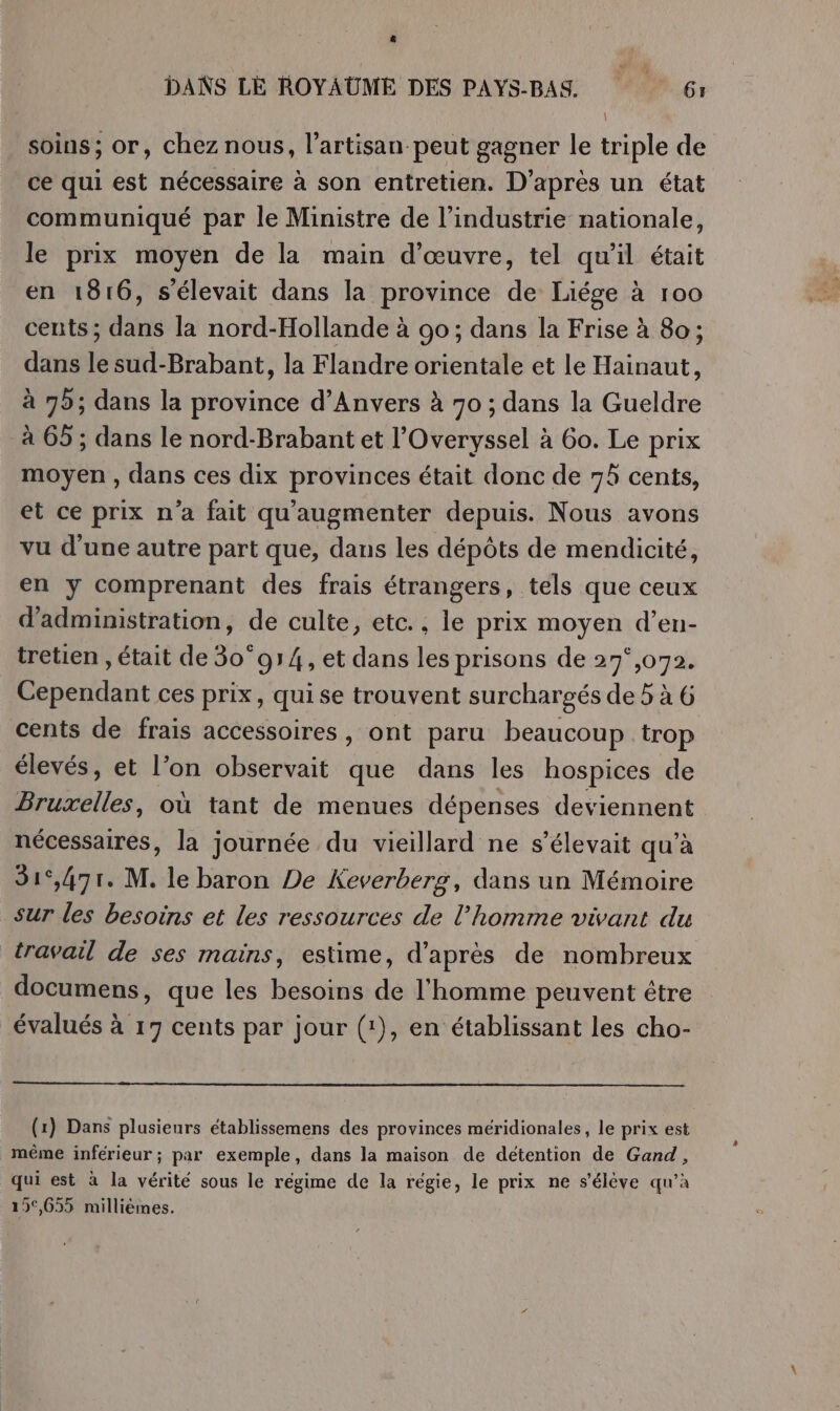 ‘ DANS LE ROYAUME DES PAYS-BAS. 61 soins; or, chez nous, l'artisan peut gagner le triple de ce qui est nécessaire à son entretien. D’après un état communiqué par le Ministre de l’industrie nationale, le prix moyen de la main d'œuvre, tel qu'il était en 1816, s'élevait dans la province de Liége à 100 cents; dans la nord-Hollande à 90; dans la Frise à 80; dans le sud-Brabant, la Flandre orientale et le Hainaut, à 79; dans la province d'Anvers à 70 ; dans la Gueldre à 65 ; dans le nord-Brabant et l’'Overyssel à 6o. Le prix moyen , dans ces dix provinces était donc de 75 cents, et ce prix n’a fait qu'augmenter depuis. Nous avons vu d'une autre part que, dans les dépôts de mendicité, en y comprenant des frais étrangers, tels que ceux d'administration, de culte, etc., le prix moyen d’en- tretien , était de 30°914, et dans les prisons de 27°,072. ARE ces prix, quise trouvent surchargés de 5 à 6 cents de frais accessoires, ont paru beaucoup trop élevés, et l’on observait que dans les hospices de dire où tant de menues dépenses deviennent nécessaires, la journée du vieillard ne s’élevait qu’à 31°,471. M. le baron De Keverberg, dans un Mémoire sur les besoins et les ressources de l’homme vivant du travail de ses mains, estime, d’après de nombreux documens, que les besoins de l'homme peuvent être évalués à 17 cents par jour (1), en établissant les cho- (1) Dans plusieurs établissemens des provinces méridionales, le prix est même inférieur ; par exemple, dans la maison de détention de Gand, qui est à la vérité sous le régime de la régie, le prix ne s'élève qu’à 15,655 millièmes.