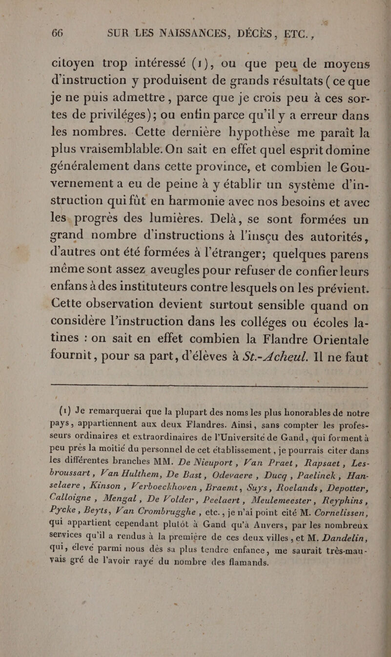 citoyen trop intéressé (1), ou que peu de moyens d'instruction y produisent de grands résultats ( ce que Je ne puis admettre , parce que je crois peu à ces sor- tes de priviléges); ou enfin parce qu’il y a erreur dans les nombres. Cette dernière hypothèse me paraît la plus vraisemblable. On sait en effet quel esprit domine généralement dans cette province, et combien le Gou- vernement a eu de peine à y établir un système d’in- struction qui fût en harmonie avec nos besoins et avec les, progrès des lumières. Delà, se sont formées un grand nombre d'instructions à l’inscu des autorités, d’autres ont été formées à l'étranger; quelques parens même sont assez aveugles pour refuser de confier leurs enfans à des instituteurs contre lesquels on les prévient. Cette observation devient surtout sensible quand on considère l'instruction dans les colléges ou écoles la- tines : on sait en effet combien la Flandre Orientale fournit, pour sa part, d'élèves à St.- Acheul. Il ne faut 4 (1) Je remarquerai que la plupart des noms les plus honorables dé notre Pays, appartiennent aux deux Flandres. Ainsi, sans compter les profes- seurs ordinaires et extraordinaires de l’Université de Gand, qui forment à peu prés la moitié du personnel de cet établissement , je pourrais citer dans les différentes branches MM. De Nieuport , Van Praet, Rapsuet, Les- broussart, Van Hulthem, De Bast, Odevaere , Ducg , Paelinck, Han- selaere, Kinson , Verboeckhoven, Braemt, Suys, Roclands, Depotter, Calloigne , Mortal, De Volder, Peelaert, Meulemeester, Reyphins, Pycke, Beyts, Van Crombrugghe , etc., je n’ai point cité M. Cornelissen, qui appartient cependant plulôt à Gand qu’à Anvers, par les nombreux services qu’il a rendus à la premiére de ces deux villes , et M. Dandelin, qui, élevé parmi nous dés sa plus tendre enfance, me saurait très-mau- vais gré de l'avoir rayé du nombre des flamands.