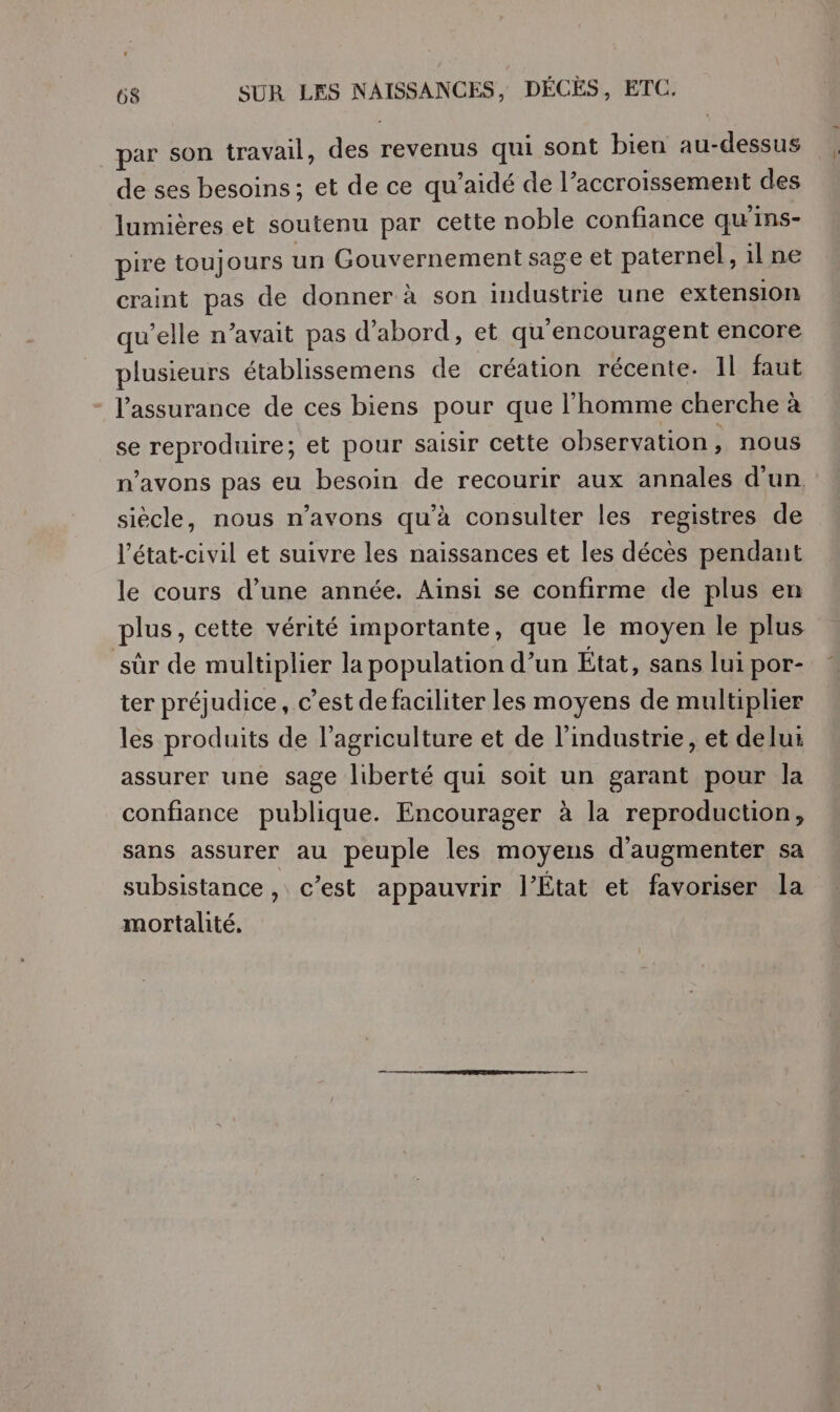 par son travail, des revenus qui sont bien au-dessus de ses besoins; et de ce qu’aidé de l’accroissement des lumières et soutenu par cette noble confiance qu'ins- pire toujours un Gouvernement sage et paternel, 1l ne craint pas de donner à son industrie une extension qu'elle n’avait pas d’abord, et qu'encouragent encore plusieurs établissemens de création récente. Il faut l'assurance de ces biens pour que l’homme cherche à se reproduire; et pour saisir cette observation, nous n'avons pas eu besoin de recourir aux annales d'un siècle, nous n’avons qu’à consulter les registres de l'état-civil et suivre les naissances et les décès pendant le cours d’une année. Ainsi se confirme de plus en plus, cette vérité importante, que le moyen le plus sûr de multiplier la population d’un État, sans lui por- ter préjudice, c’est de faciliter les moyens de multiplier les produits de l’agriculture et de l’industrie, et delu: assurer une sage liberté qui soit un garant pour la confiance publique. Encourager à la reproduction, sans assurer au peuple les moyens d'augmenter sa subsistance, c’est appauvrir l’État et favoriser la mortalité,
