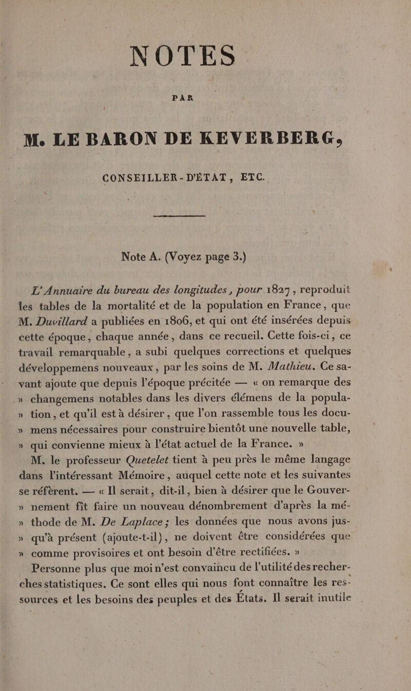 NOTES PAR M. LE BARON DE KEVERBERG, CONSEILLER-D'ÉTAT, ETC. Note À. (Voyez page 3.) L'Annuaire du bureau des longitudes , pour 1827, reproduit les tables de la mortalité et de la population en France, que M. Duvillard a publiées en 1806, et qui ont été insérées depuis cette époque, chaque année, dans ce recueil. Cette fois-ci, ce travail remarquable, a subi quelques corrections et quelques développemens nouveaux, par les soins de M. Mathieu. Ce sa- vant ajoute que depuis l’époque précitée — « on remarque des .» changemens notables dans les divers élémens de la popula- » tion, et qu’il est à désirer, que l’on rassemble tous les docu- » mens nécessaires pour construire bientôt une nouvelle table, » qui convienne mieux à l’état actuel de la France. » M. le professeur Quetelet tient à peu près le même langage dans l’intéressant Mémoire, auquel cette note et les suivantes se réfèrent. — « Il serait, dit-il, bien à désirer que le Gouver- » nement fit faire un nouveau dénombrement d’après la mé- » thode de M. De Laplace; les données que nous avons jus- » qu’à présent (ajoute-t-il), ne doivent être considérées que » comme provisoires et ont besoin d’être rectifiées. » Personne plus que moi n’est convaincu de lutilité des recher- ches statistiques. Ce sont elles qui nous font connaître les res- sources et les besoins des peuples et des États. Il serait inutile