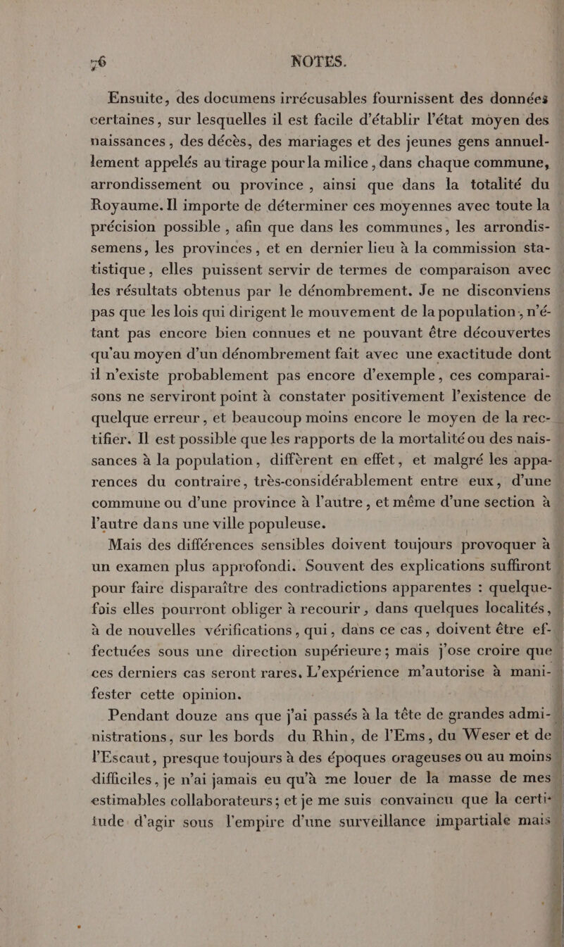 Ensuite, des documens irrécusables fournissent des données certaines, sur lesquelles il est facile d'établir l’état moyen des naissances , des décès, des mariages et des jeunes gens annuel- lement appelés au tirage pour la milice , dans chaque commune, arrondissement ou province , ainsi que dans la totalité du Royaume. Il importe de déterminer ces moyennes avec toute la précision possible , afin que dans les communes, les arrondis- semens, les provinces, et en dernier lieu à la commission sta- tistique, elles puissent servir de termes de comparaison avec les résultats obtenus par le dénombrement. Je ne disconviens pas que les lois qui dirigent le mouvement de la population; n’é- tant pas encore bien connues et ne pouvant être découvertes qu'au moyen d’un dénombrement fait avec une exactitude dont il n’existe probablement pas encore d'exemple, ces comparai- sons ne serviront point à constater positivement l'existence de tifier. Il est possible que les rapports de la mortalité ou des naïis- sances à la population, diffèrent en effet, et malgré les appa- rences du contraire, très-considérablement entre eux, d’une commuhe ou d’une province à l’autre , et même d’une section à l'autre dans une ville populeuse. pour faire disparaître des contradictions apparentes : quelque- fois elles pourront obliger à recourir , dans quelques localités, ces derniers cas seront rares, L’expérience m’'autorise à mani- fester cette opinion. estimables collaborateurs; et je me suis convaincu que la certi-