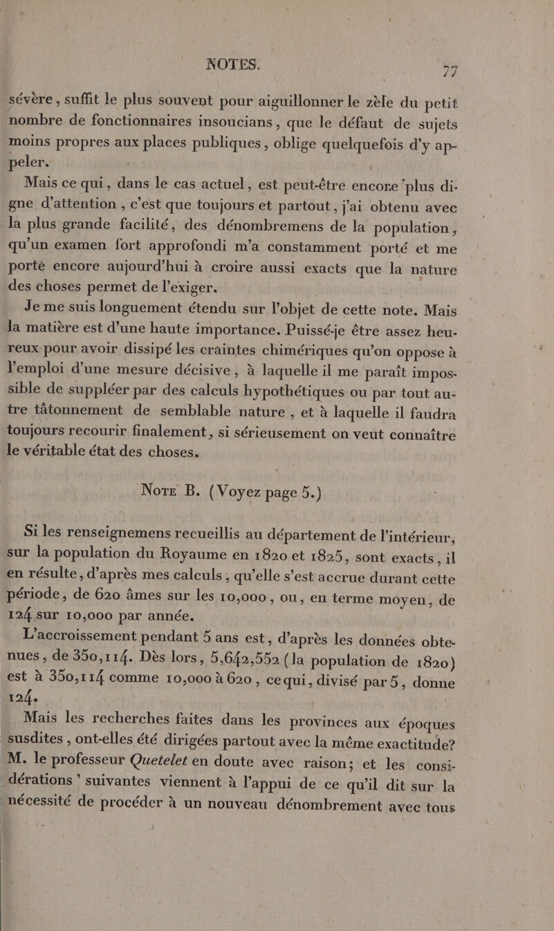 / sévère , suffit le plus souvent pour aiguillonner le zèle du petit nombre de fonctionnaires insoucians , que le défaut de sujets moins propres aux places publiques, oblige quelquefois d'y ap- peler. | Mais ce qui, dans le cas actuel, est peut-être encore ‘plus di- gne d'attention , c’est que toujours et partout, j'ai obtenu avec la plus grande facilité, des dénombremens de la population, qu'un examen fort approfondi m’a constamment porté et me porté encore aujourd’hui à croire aussi exacts que la nature des choses permet de l’exiger. Je me suis longuement étendu sur l’objet de cette note. Mais la matière est d’une haute importance. Puissé-je être assez heu- reux-pour avoir dissipé les craintes chimériques qu’on oppose à l'emploi d’une mesure décisive, à laquelle il me paraît impos- sible de suppléer par des calculs hypothétiques ou par tout au- tre tâtonnement de semblable nature , et à laquelle il faudra toujours recourir finalement, si sérieusement on veut connaître le véritable état des choses. Note B. (Voyez page 5.) Si les renseignemens recueillis au département de l'intérieur, sur la population du Royaume en 1820 et 1825, sont exacts, il en résulte, d’après mes calculs, qu’elle s’est accrue durant cette période, de 620 âmes sur les 10,000, ou, en terme moyen, de 124 SUT 10,000 par année. L’accroissement pendant 5 ans est, d’après les données obte- nues , de 350,114. Dès lors, 5,642,552 (la population de 1620) est à 350,114 comme 10,000 à 620 , ce qui, divisé par5, donne 12/4. | Mais les recherches faites dans les provinces aux époques susdites , ont-elles été dirigées partout avec la même exactitude? M. le professeur Quetelet en doute avec raison; et les consi- _dérations ‘suivantes viennent à l'appui de ce qu'il dit sur la _ nécessité de procéder à un nouveau dénombrement avec tous |