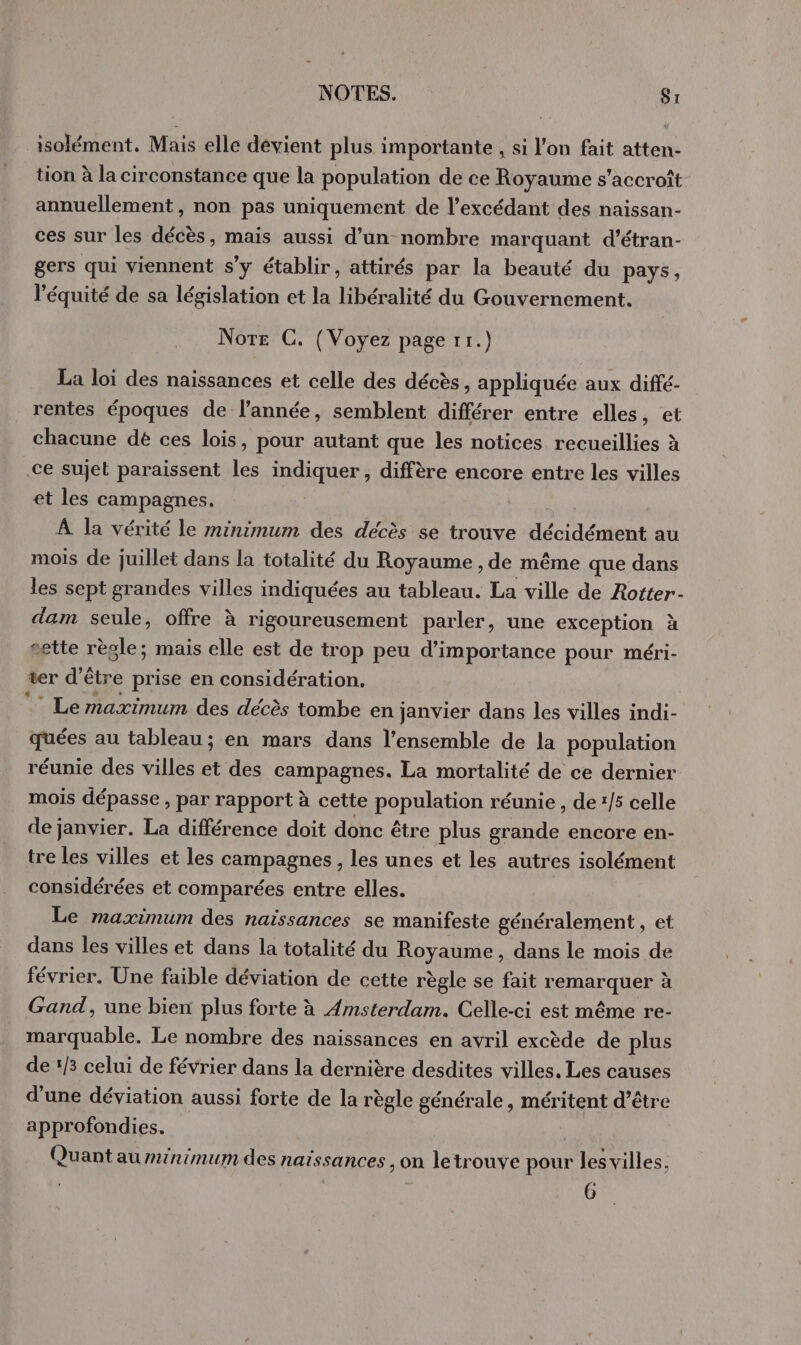 isolément. Mais elle devient plus importante , si l’on fait atten- tion à la circonstance que la population de ce Royaume s'accroît annuellement, non pas uniquement de l’excédant des naissan- ces sur les décès, mais aussi d’un nombre marquant d’étran- gers qui viennent s’y établir, attirés par la beauté du pays, l'équité de sa législation et la libéralité du Gouvernement. Nore C. (Voyez page 11.) La loi des naissances et celle des décès, appliquée aux diffé- rentes époques de l’année, semblent différer entre elles, et chacune de ces lois, pour autant que les notices recueillies à ce sujet paraissent les indiquer, diffère encore entre les villes et les campagnes. À la vérité le minimum des décès se trouve décidément au mois de juillet dans la totalité du Royaume , de même que dans les sept grandes villes indiquées au tableau. La ville de Rotter- dam seule, offre à rigoureusement parler, une exception à sette règle; mais elle est de trop peu d'importance pour méri- ter d’être prise en considération.  Le maximum des décès tombe en janvier dans les villes indi- quées au tableau; en mars dans l’ensemble de la population réunie des villes et des campagnes. La mortalité de ce dernier mois dépasse , par rapport à cette population réunie , de 1/5 celle de janvier. La différence doit donc être plus grande encore en- tre les villes et les campagnes, les unes et les autres isolément considérées et comparées entre elles. Le maximum des naissances se manifeste généralement, et dans les villes et dans la totalité du Royaume, dans le mois de février. Une faible déviation de cette règle se fait remarquer à Gand, une bien plus forte à Amsterdam. Celle-ci est même re- marquable. Le nombre des naissances en avril excède de plus de ‘3 celui de février dans la dernière desdites villes. Les causes d’une déviation aussi forte de la règle générale, méritent d’être approfondies. Quant auninimum des naissances , on letrouve pour les villes. 6
