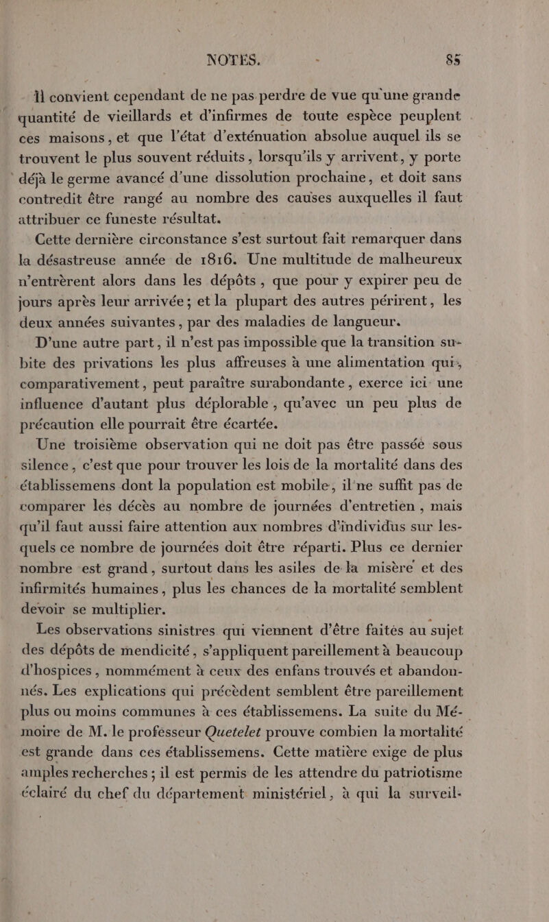 11 convient cependant de ne pas perdre de vue qu'une grande quantité de vieillards et d’infirmes de toute espèce peuplent ces maisons, et que l’état d’exténuation absolue auquel ils se trouvent le plus souvent réduits, lorsqu'ils y arrivent, y porte : déjà le germe avancé d’une dissolution prochaine, et doit sans contredit être rangé au nombre des causes auxquelles il faut attribuer ce funeste résultat. ù Cette dernière circonstance s’est surtout fait remarquer dans la désastreuse année de 1816. Une multitude de malheureux n’entrèrent alors dans les dépôts , que pour y expirer peu de jours après leur arrivée; et la plupart des autres périrent, les deux années suivantes , par des maladies de langueur. D'une autre part, il n’est pas impossible que la transition su- bite des privations les plus affreuses à une alimentation qui, comparativement, peut paraître surabondante , exerce ici: une influence d'autant plus déplorable , qu'avec un peu plus de précaution elle pourrait être écartée. Une troisième observation qui ne doit pas être passée sous silence, c’est que pour trouver les lois de la mortalité dans des établissemens dont la population est mobile, il'ne suffit pas de comparer les décès au nombre de journées d'entretien , mais qu'il faut aussi faire attention aux nombres d'individus sur les- quels ce nombre de journées doit être réparti. Plus ce dernier nombre est grand, surtout dans les asiles de la misère et des infirmités humaines, plus les chances de la mortalité semblent devoir se multiplier. Les observations sinistres qui viennent d’être faites au sujet des dépôts de mendicité, s'appliquent pareillement à beaucoup d'hospices , nommément à ceux des enfans trouvés et abandon- nés. Les explications qui précèdent semblent être pareillement plus ou moins communes à ces établissemens. La suite du Mé- moire de M. le professeur Quetelet prouve combien la mortalité est grande dans ces établissemens. Cette matière exige de plus amples recherches ; il est permis de les attendre du patriotisme éclairé du chef du département ministériel, à qui la surveil: