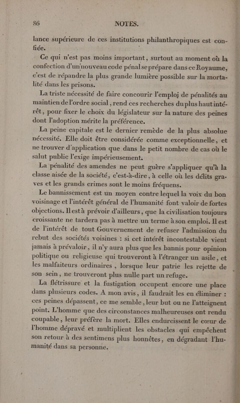 lance supérieure de ces institutions philanthropiques est con- fiée. | Ce qui n’est pas moins important , Surtout au moment où la confection d’unnouveau code pénalse prépare dans ce Royaume, c’est de répandre la plus grande lumière possible sur la morta- lité dans les prisons. | La triste nécessité de faire concourir l'emploi de pénalités au maintien de l’ordre social , rend ces recherches du plus hautinté- rêt, pour fixer le choix du législateur sur la nature des peines dont l'adoption mérite la préférence. La peine capitale est le dernier remède de la plus absolue nécessité. Elle doit être considérée comme exceptionnelle, et ne trouver d'application que dans le petit nombre de cas où le salut public l'exige impérieusement. La pénalité des amendes ne peut guère s'appliquer qu’à la classe aisée de la société, c’est-à-dire , à celle où les délits gra- ves et les grands crimes sont le moins fréquens. Le bannissement est un moyen contre lequel la voix du bon voisinage et l'intérêt général de l'humanité font valoir de fortes objections. Ilestà prévoir d’ailleurs, que la civilisation toujours croissante ne tardera pas à mettre un terme à son emploi. Il est de l'intérêt de tout Gouvernement de refuser l'admission du rebut des sociétés voisines : si cet intérêt incontestable vient jamais à prévaloir, il n’y aura plus que les bannis pour opinion politique ou religieuse qui trouveront à l’étranger un asile &gt; et les malfaiteurs ordinaires , lorsque leur patrie les rejette de son sein, ne trouveront plus nulle part un refuge. La flétrissure et la fustigation occupent encore une place dans plusieurs codes. À mon avis, il faudrait les en éliminer : ces peines dépassent, ce me semble , leur but ou ne l'atteignent point. L'homme que des circonstances malheureuses ont rendu coupable, leur préfère la mort. Elles endurcissent le cœur de l’homme dépravé et multiplient les obstacles qui empêchent son retour à des sentimens plus honnêtes, en dégradant l'hu- manité dans sa personne.