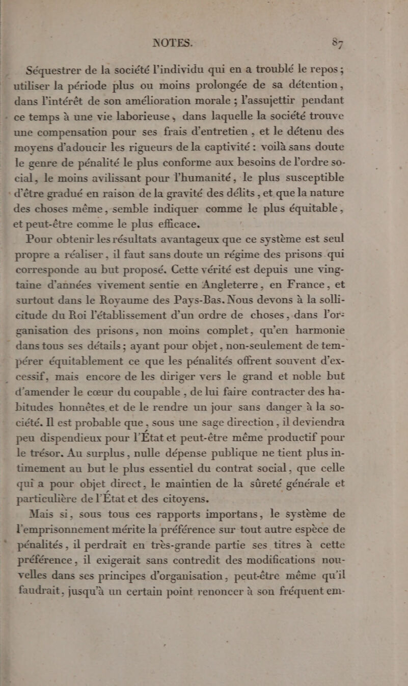 Séquestrer de la société l'individu qui en a troublé le repos; utiliser la période plus ou moins prolongée de sa détention, dans l'intérêt de son amélioration morale ; l’assujettir pendant ce temps à une vie laborieuse, dans laquelle la société trouve une compensation pour ses frais d'entretien , et le détenu des moyens d'adoucir les rigueurs de la captivité : voilà sans doute le genre de pénalité le plus conforme aux besoins de l’ordre so- cial, le moins avilissant pour l'humanité, le plus susceptible : d'être gradué en raison de la gravité des délits , et que la nature des choses même, semble indiquer comme le plus équitable, et peut-être comme le plus efficace. Pour obtenir les résultats avantageux que ce système est seul propre a réaliser , il faut sans doute un régime des prisons qui corresponde au but proposé. Cette vérité est depuis une ving- taine d'années vivement sentie en Angleterre, en France, et surtout dans le Royaume des Pays-Bas. Nous devons à la solli- citude du Roi l'établissement d’un ordre de choses, dans l'or: ganisation des prisons, non moins complet, qu'en harmonie ” dans tous ses détails ; ayant pour objet , non-seulement de tem- pérer équitablement ce que les pénalités offrent souvent d’ex- cessif, mais encore de les diriger vers le grand et noble but d'amender le cœur du coupable , de lui faire contracter des ha- bitudes honnêtes et de le rendre un jour sans danger à la so- ciété. Il est probable que ; sous une sage direction , il deviendra peu dispendieux pour l’ État et peut-être même productif pour le trésor. Au surplus , nulle dépense publique ne tient plus in- timement au but le plus essentiel du contrat social, que celle qui a pour objet direct, le maintien de la sûreté générale et particulière de l État et ns citoyens. Mais si, sous tous ces rapports importans, le système de l'emprisonnement mérite la préférence sur tout autre espèce de pénalités , il perdraït en très-grande partie ses titres à cette préférence , il exigerait sans contredit des modifications nou- velles dans ses principes d'organisation, peut-être même qu'il faudrait, jusqu’à un certain point renoncer à son fréquent em-