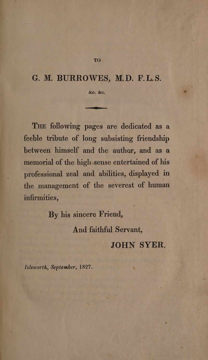 TO G. M. BURROWES, M.D. F.L.S. &amp;e. &amp;c. oe Gio THE following pages are dedicated as a feeble tribute of long subsisting friendship between himself and the authar, and as a memorial of the high.sense entertained of his professional zeal and abilities, displayed in the management of the severest of human infirmities, By his sincere Friend, And faithful Servant, JOHN SYER. Isleworth, September, 1827. %