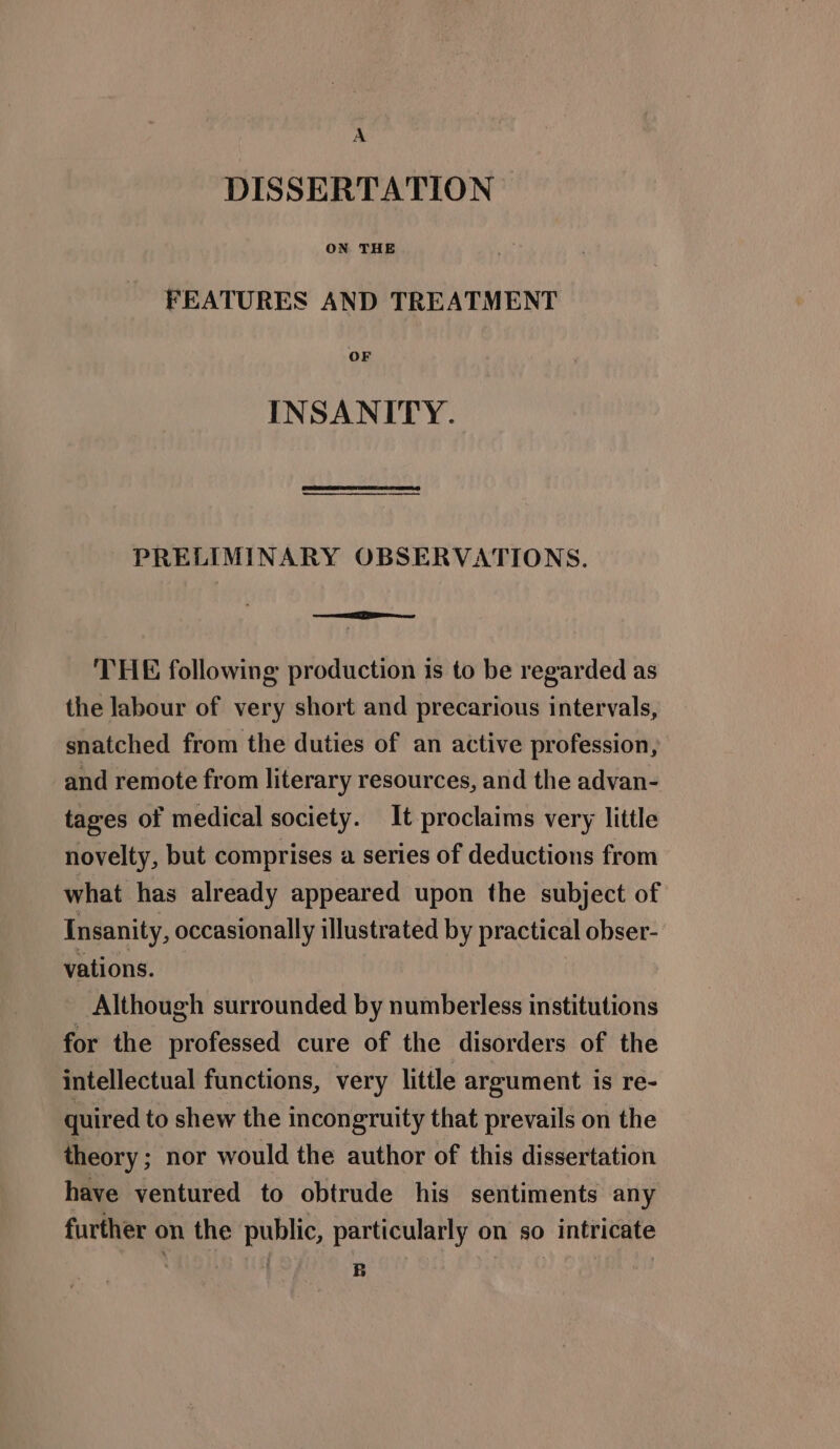 A DISSERTATION | ON THE FEATURES AND TREATMENT OF INSANITY. PRELIMINARY OBSERVATIONS. THE following production is to be regarded as the labour of very short and precarious intervals, snatched from the duties of an active profession, and remote from literary resources, and the advan- tages of medical society. It proclaims very little novelty, but comprises a series of deductions from what has already appeared upon the subject of Insanity, occasionally illustrated by practical obser- vations. Although surrounded by numberless institutions for the professed cure of the disorders of the intellectual functions, very little argument is re- quired to shew the incongruity that prevails on the theory : nor would the author of this dissertation have ventured to obtrude his sentiments any further on the public, particularly on so intricate ARIAS AS B