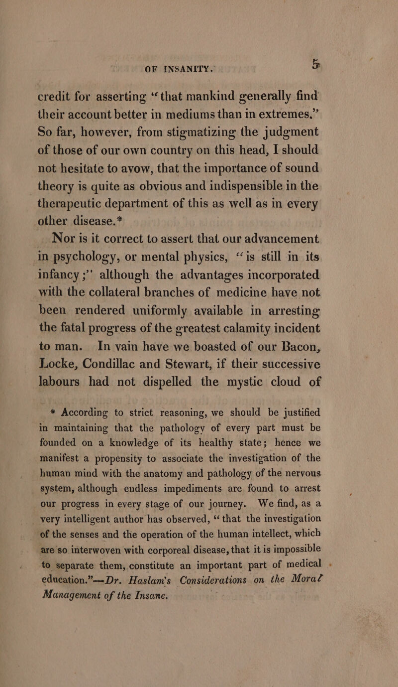 credit for asserting ‘that mankind generally find their account better in mediums than in extremes,” So far, however, from stigmatizing the judgment of those of our own country on this head, I should not hesitate to avow, that the importance of sound theory is quite as obvious and indispensible in the therapeutic department of this as well as in every other disease.* _ Nor is it correct to assert that our advancement in psychology, or mental physics, “is still in its infancy ;”’ although the advantages incorporated with the collateral branches of medicine have not been rendered uniformly available in arresting the fatal progress of the greatest calamity incident to man. In vain have we boasted of our Bacon, Locke, Condillac and Stewart, if their successive labours had not dispelled the mystic cloud of * According to strict reasoning, we should be justified in maintaining that the pathology of every part must be founded on a knowledge of its healthy state; hence we manifest a propensity to associate the investigation of the human mind with the anatomy and pathology of the nervous _ system, although endless impediments are found to arrest our progress in every stage of our journey. We find, as a very intelligent author has observed, ‘that the investigation of the senses and the operation of the human intellect, which are so interwoven with corporeal disease, that it is impossible to separate them, constitute an important part of medical . education.’ ’—Dr. Haslam’s Considenatean’ on the Moral Management of the Insane. |