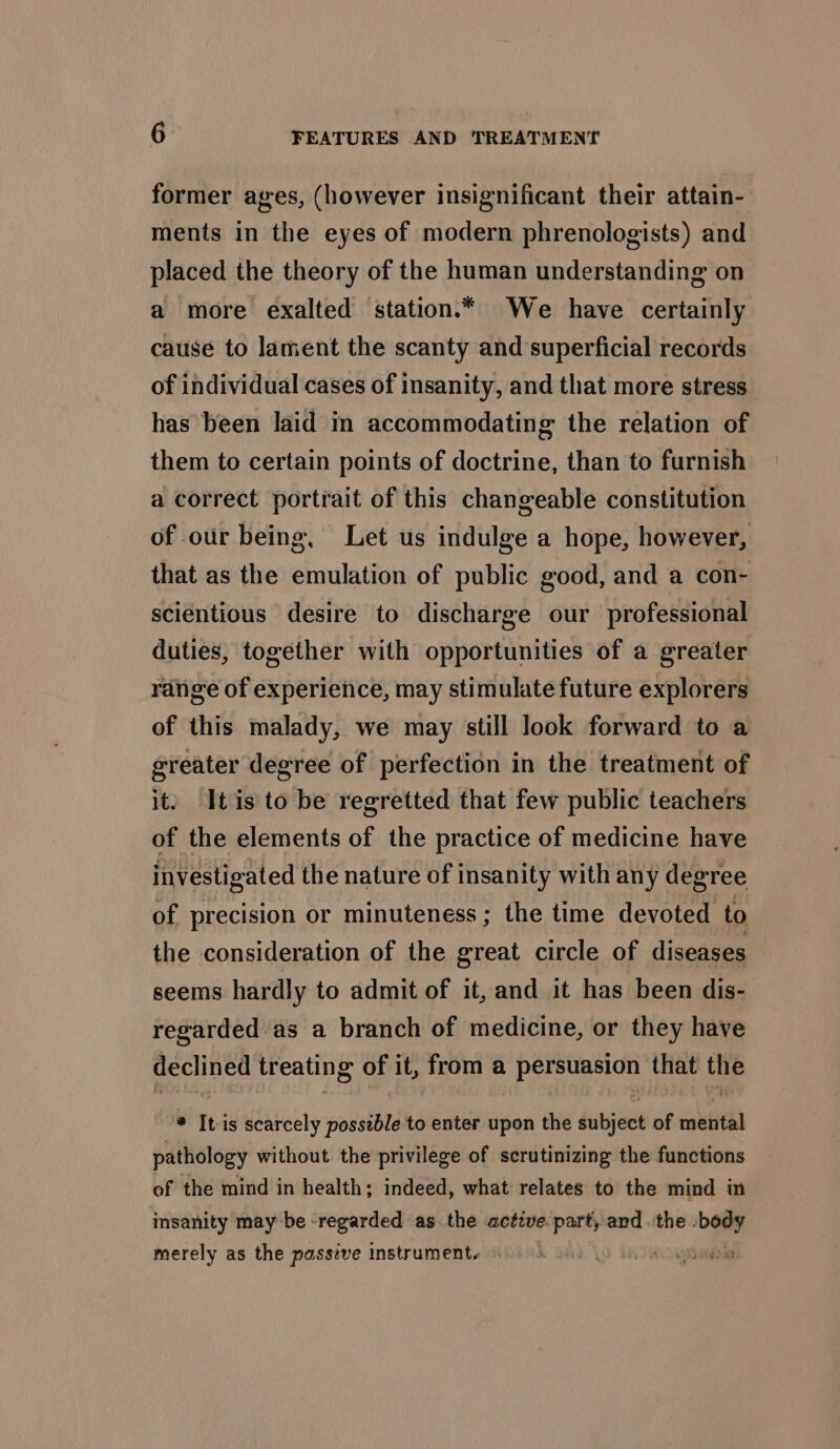 former ages, (however insignificant their attain- ments in the eyes of modern phrenologists) and placed the theory of the human understanding on a more exalted station.* We have certainly cause to lament the scanty and superficial records of individual cases of insanity, and that more stress has been laid in accommodating the relation of them to certain points of doctrine, than to furnish a correct portrait of this changeable constitution of our being, Let us indulge a hope, however, that as the emulation of public good, and a con- scientious desire to discharge our professional duties, together with opportunities of a greater range of experience, may stimulate future explorers of this malady, we may still look forward to a greater degree of perfection in the treatment of it. Itis to be regretted that few public teachers of the elements of the practice of medicine have investigated the nature of insanity with any degree of precision or minuteness; the time devoted to the consideration of the great circle of diseases seems hardly to admit of it, and it has been dis- regarded as a branch of medicine, or they have declined treating of it, from a persuasion that the * Itis scarcely possible to enter upon the subject of mental pathology without the privilege of scrutinizing the functions of the mind in health; indeed, what relates to the mind in insanity may be regarded as. the active part, and the . i 2 merely as the passive instrument. io