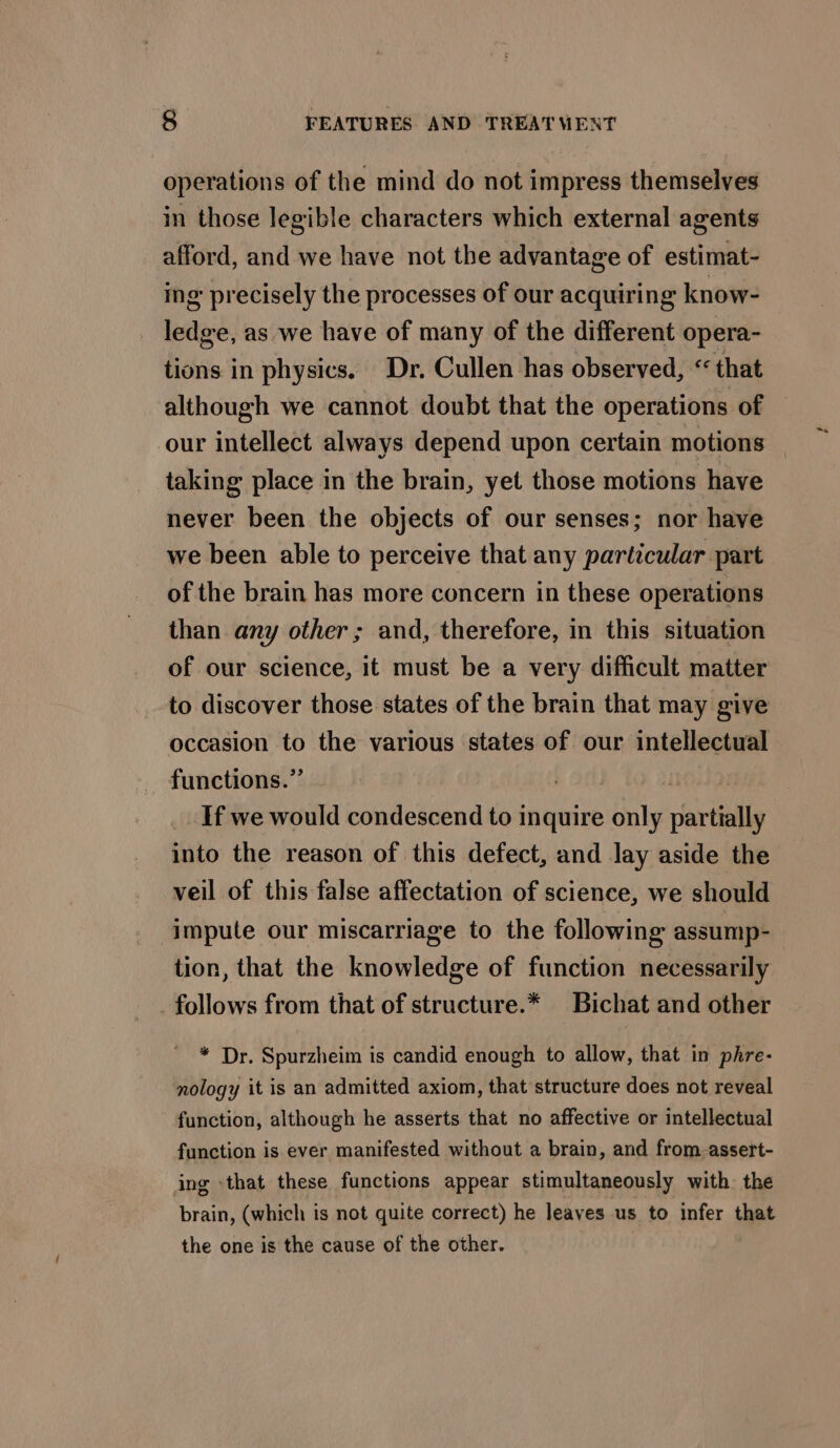 operations of the mind do not impress themselves in those legible characters which external agents afford, and we have not the advantage of estimat- ing precisely the processes of our acquiring know- ledge, as we have of many of the different opera- tions in physics. Dr, Cullen has observed, “ that although we cannot doubt that the operations of our intellect always depend upon certain motions taking place in the brain, yet those motions have never been the objects of our senses; nor have we been able to perceive that any particular part of the brain has more concern in these operations than any other; and, therefore, in this situation of our science, it must be a very difficult matter to discover those states of the brain that may give occasion to the various states of our intellectual functions.” , ) If we would condescend to inquire only partially into the reason of this defect, and lay aside the veil of this false affectation of science, we should impute our miscarriage to the following assump- tion, that the knowledge of function necessarily follows from that of structure.* Bichat and other * Dr. Spurzheim is candid enough to allow, that in phre- nology it is an admitted axiom, that structure does not reveal function, although he asserts that no affective or intellectual function is ever manifested without a brain, and from-assert- ing -that these functions appear stimultaneously with the brain, (which is not quite correct) he leaves us to infer that the one is the cause of the other.