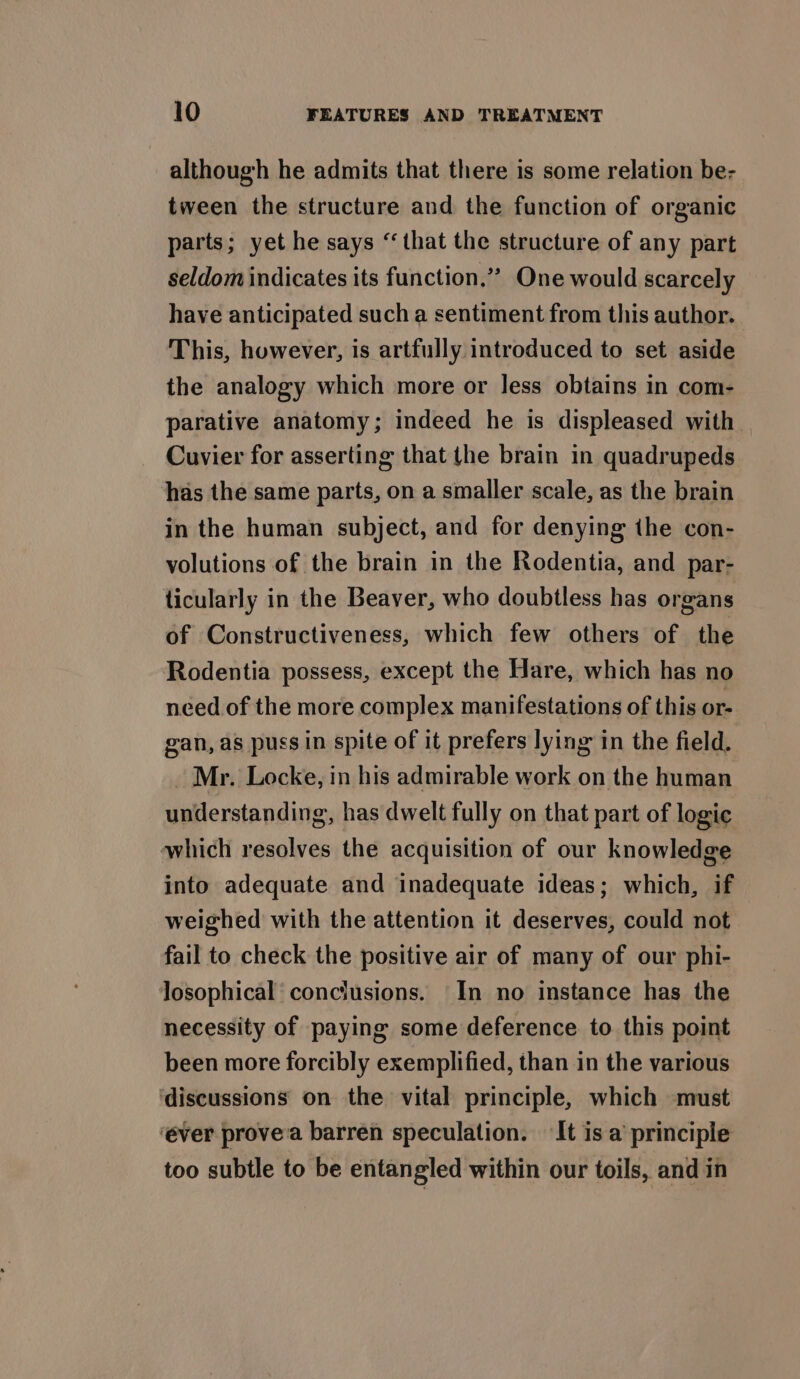 although he admits that there is some relation be- tween the structure and the function of organic parts; yet he says “that the structure of any part seldom indicates its function.”” One would scarcely have anticipated such a sentiment from this author. This, however, is artfully introduced to set aside the analogy which more or less obtains in com- parative anatomy; indeed he is displeased with Cuvier for asserting that the brain in quadrupeds has the same parts, on a smaller scale, as the brain in the human subject, and for denying the con- volutions of the brain in the Rodentia, and par- ticularly in the Beaver, who doubtless has organs of Constructiveness, which few others of the Rodentia possess, except the Hare, which has no need of the more complex manifestations of this or- gan, as puss in spite of it prefers lying in the field. _ Mr. Locke, in his admirable work on the human understanding, has dwelt fully on that part of logic which resolves the acquisition of our knowledge into adequate and inadequate ideas; which, if weighed with the attention it deserves, could not fail to check the positive air of many of our phi- Josophical’ conclusions. In no instance has the necessity of paying some deference to this point been more forcibly exemplified, than in the various ‘discussions on the vital principle, which must ‘ever provea barren speculation. It is a’ principle too subtle to be entangled within our toils, and in