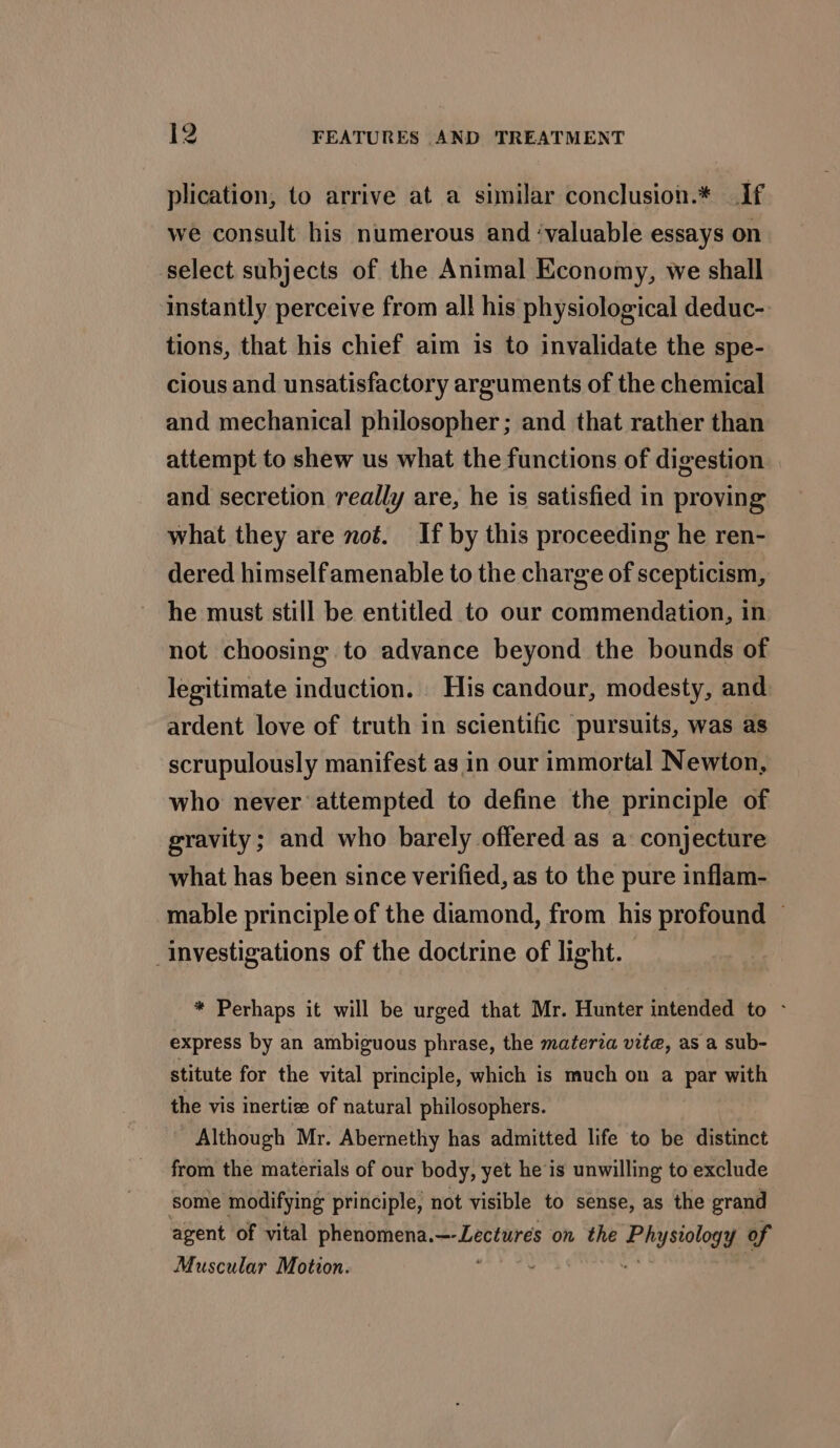 plication, to arrive at a similar conclusion.* If we consult his numerous and ‘valuable essays on select subjects of the Animal Economy, we shall instantly perceive from all his physiological deduc- tions, that his chief aim is to invalidate the spe- cious and unsatisfactory arguments of the chemical and mechanical philosopher ; and that rather than attempt to shew us what the functions of digestion and secretion really are, he is satisfied in proving what they are not. If by this proceeding he ren- dered himselfamenable to the charge of scepticism, he must still be entitled to our commendation, in not choosing to advance beyond the bounds of legitimate induction. _ His candour, modesty, and ardent love of truth in scientific pursuits, was as scrupulously manifest as in our immortal Newton, who never attempted to define the principle of gravity; and who barely offered as a conjecture what has been since verified, as to the pure inflam- mable principle of the diamond, from his profound © investigations of the doctrine of light. * Perhaps it will be urged that Mr. Hunter intended to - express by an ambiguous phrase, the materia vite, as a sub- stitute for the vital principle, which is much on a par with the vis inertize of natural philosophers. Although Mr. Abernethy has admitted life to be distinct from the materials of our body, yet he is unwilling to exclude some modifying principle, not visible to sense, as the grand agent of vital phenomena.—-Lectures on the Pier of Muscular Motion.