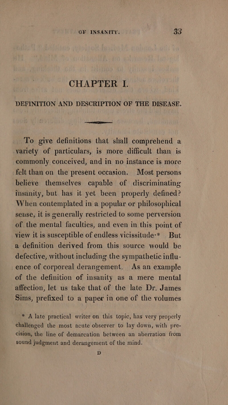 CHAPTER I. DEFINITION AND DESCRIPTION OF THE DISEASE. To give definitions that shall comprehend a variety of particulars, is more difficult than is commonly conceived, and in no instance is more felt than on the present occasion. Most persons believe themselves capable of discriminating insanity, but has it yet been properly defined? When contemplated in a popular or philosophical sense, it is generally restricted to some perversion of the mental faculties, and even in this point of view it is susceptible of endless vicissitude’* But a definition derived from this source would be defective, without including the sympathetic influ- ence of corporeal derangement. As an example of the definition of insanity as a mere mental affection, let us take that of the late Dr. James Sims, prefixed to a paper in one of the volumes * A late practical writer on this topic, has very properly challenged the most acute observer to lay down, with pre- cision, the line of demarcation between an aberration from sound judgment and derangement of the mind. D