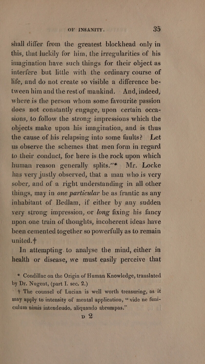 shall differ from the greatest blockhead only in this, that luckily for him, the irregularities of his imagination have such things for their object as interfere but little with the ordinary course of life, and do not create so visible a difference be- tween him and the rest of mankind. And, indeed, where is the person whom some favourite passion does not constantly engage, upon certain occa- sions, to follow the strong impressions which the objects make upon his imagination, and is thus the cause of his relapsing into some faults? Let us observe the schemes that men form in regard to their conduct, for here is the rock upon which human reason generally splits.’* Mr. Locke has very justly observed, that a man who is very sober, and of a right understanding in all other things, may in one particular be as frantic as any inhabitant of Bedlam, if either by any sudden very strong impression, or dong fixing his fancy upon one train of thoughts, incoherent ideas have been cemented together so powerfully as to remain united. + In attempting.to analyse the mind, either in health or disease, we must easily perceive that * Condillac on the Origin of Human Knowledge, translated by Dr. Nugent, (part I. sec. 2.) + The counsel of Lucian is well worth treasuring, as it may apply to intensity of mental application, “vide ne funi- culum nimis intendeudo, aliquando abrumpas.” p 2