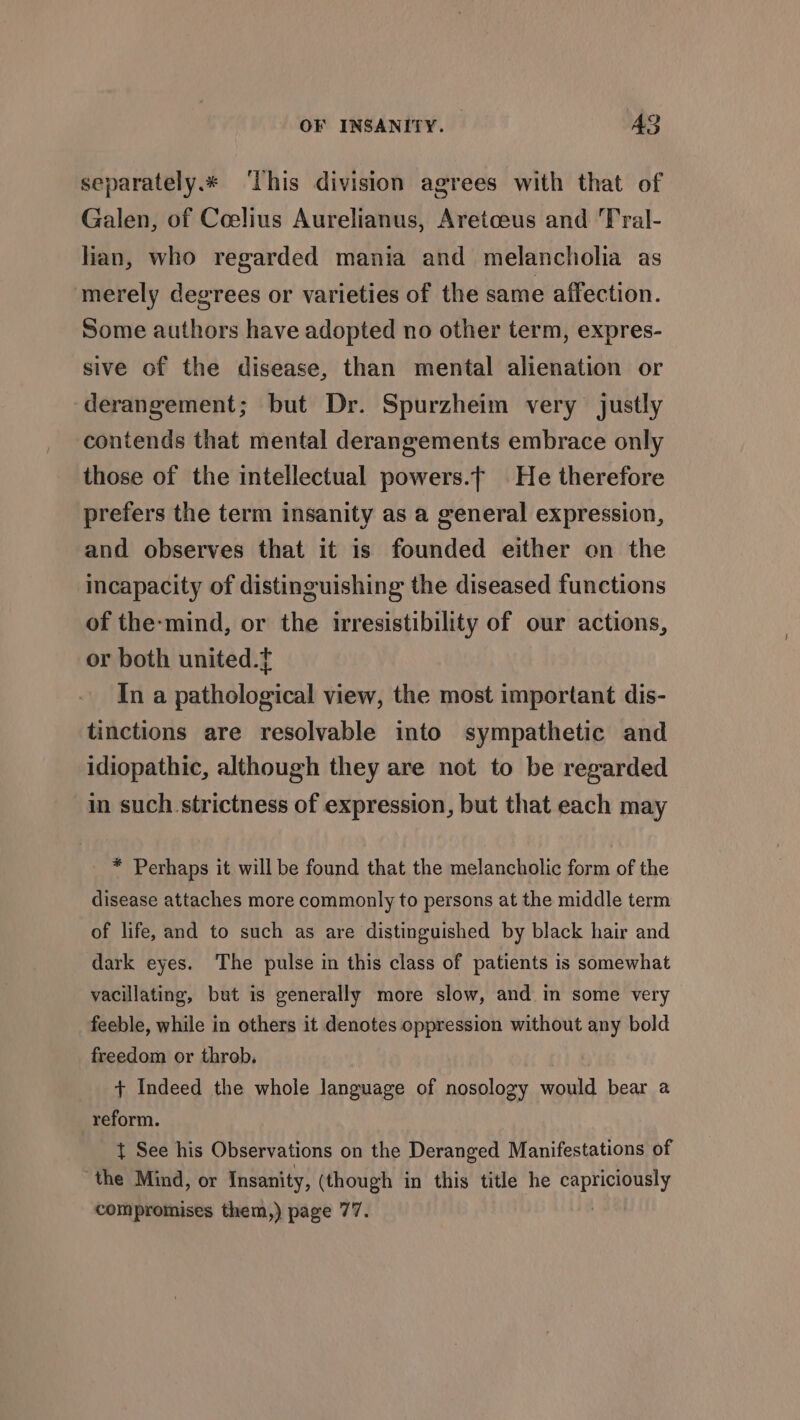 separately. ‘This division agrees with that of Galen, of Coelius Aurelianus, Aretceus and Tral- lian, who regarded mania and melancholia as merely degrees or varieties of the same affection. Some authors have adopted no other term, expres- sive of the disease, than mental alienation or derangement; but Dr. Spurzheim very justly contends that mental derangements embrace only those of the intellectual powers. He therefore prefers the term insanity as a general expression, and observes that it is founded either on the incapacity of distinguishing the diseased functions of the-mind, or the irresistibility of our actions, or both united.t In a pathological view, the most important dis- tinctions are resolvable into sympathetic and idiopathic, although they are not to be regarded in such strictness of expression, but that each may * Perhaps it will be found that the melancholic form of the disease attaches more commonly to persons at the middle term of life, and to such as are distinguished by black hair and dark eyes. The pulse in this class of patients is somewhat vacillating, but is generally more slow, and in some very feeble, while in others it denotes oppression without any bold freedom or throb. + Indeed the whole language of nosology would bear a reform. { See his Observations on the Deranged Manifestations of ‘the Mind, or Insanity, (though in this title he a compromises them,) page 77.