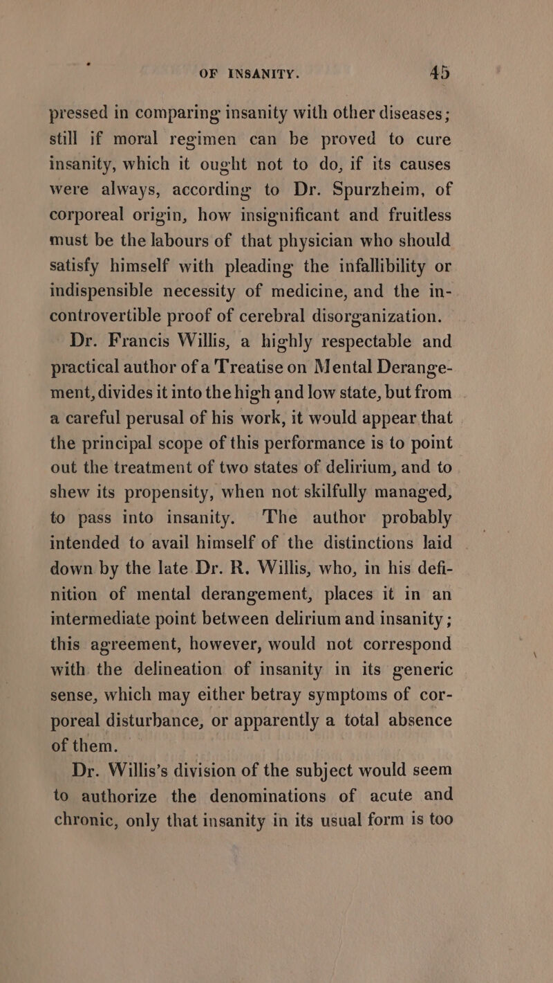 pressed in comparing insanity with other diseases; still if moral regimen can be proved to cure insanity, which it ought not to do, if its causes were always, according to Dr. Spurzheim, of corporeal origin, how insignificant and fruitless must be the labours of that physician who should satisfy himself with pleading the infallibility or indispensible necessity of medicine, and the in- controvertible proof of cerebral disorganization. Dr. Francis Willis, a highly respectable and practical author ofa Treatise on Mental Derange- ment, divides it into the high and low state, but from a careful perusal of his work, it would appear that the principal scope of this performance is to point out the treatment of two states of delirium, and to shew its propensity, when not skilfully managed, to pass into insanity. The author probably intended to avail himself of the distinctions laid | down by the late Dr. R. Willis, who, in his defi- nition of mental derangement, places it in an intermediate point between delirium and insanity ; this agreement, however, would not correspond with the delineation of insanity in its generic sense, which may either betray symptoms of cor- poreal disturbance, or apparently a total absence of them. Dr. Willis’s division of the subject would seem to authorize the denominations of acute and chronic, only that insanity in its usual form is too