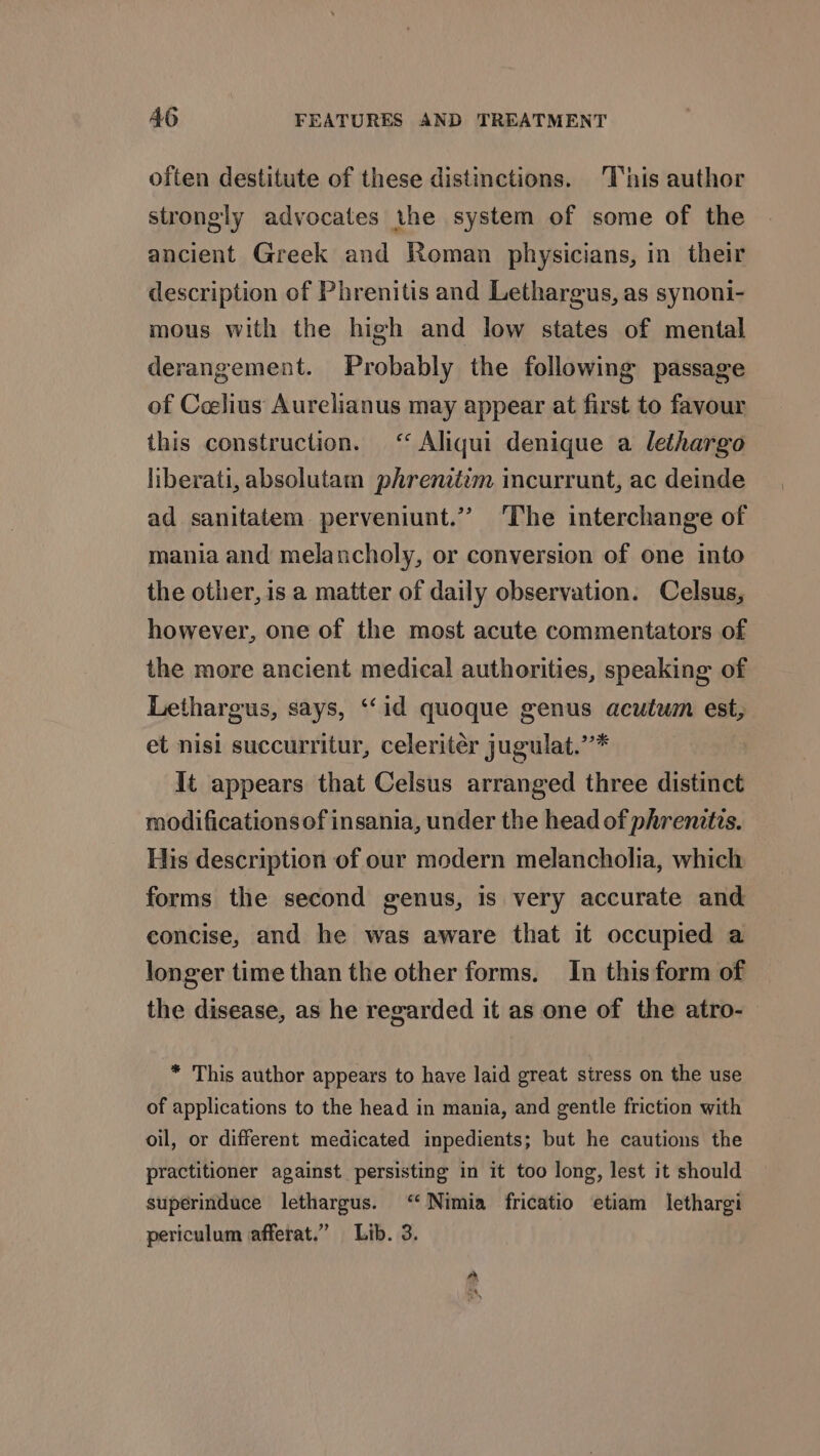 often destitute of these distinctions. This author strongly advocates the system of some of the ancient Greek and Roman physicians, in their description of Phrenitis and Lethargus, as synoni- mous with the high and low states of mental derangement. Probably the following passage of Celius Aurclianus may appear at first to favour this construction. &lt;‘‘ Aliqui denique a lethargo liberati, absolutam phrenetzm incurrunt, ac deinde ad sanitatem perveniunt.”” ‘The interchange of mania and melancholy, or conversion of one into the other, is a matter of daily observation. Celsus, however, one of the most acute commentators of the more ancient medical authorities, speaking of Lethargus, says, ‘(id quoque genus acutwm est, et nisi succurritur, celeritér jugulat.”’* It appears that Celsus arranged three distinct modifications of insania, under the head of phrenitis. His description of our modern melancholia, which forms the second genus, is very accurate and concise, and he was aware that it occupied a longer time than the other forms. In this form of the disease, as he regarded it as one of the atro- * This author appears to have laid great stress on the use of applications to the head in mania, and gentle friction with oil, or different medicated inpedients; but he cautions the practitioner against persisting in it too long, lest it should superinduce lethargus. ‘‘ Nimia fricatio etiam lethargi periculum afferat.” Lib. 3.