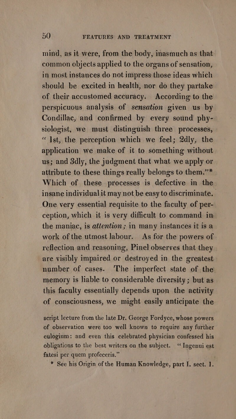 mind, as it were, from the body, inasmuch as that common objects applied to the organs of sensation, in most instances do not impress those ideas which should be excited in health, nor do they partake of their accustomed accuracy. According to the perspicuous analysis of sensation given us by Condillac, and confirmed by every sound phy- siologist, we must distinguish three processes, “ Ist, the perception which we feel; 2dly, the application we make of it to something without us; and 3dly, the judgment that what we apply or attribute to these things really belongs to them.’”’* Which of these processes is defective in the insane individual it may not be easy to discriminate. One very essential requisite to the faculty of per- ception, which it is very difficult to command in the maniac, is attention ; in many instances it is a work of the utmost labour. As for the powers of reflection and reasoning, Pinel observes that they are visibly impaired or destroyed in the greatest number of cases. The imperfect state of the memory is liable to considerable diversity ; but as this faculty essentially depends upon the activity of consciousness, we might easily anticipate the script lecture from the late Dr. George Fordyce, whose powers of observation were too well known to require any further eulogium: and even this celebrated physician confessed his obligations to the best writers on the subject. ‘‘ Ingenui est fatesi per quem profeceris.” * See his Origin of the Human Knowledge, part I. sect. r