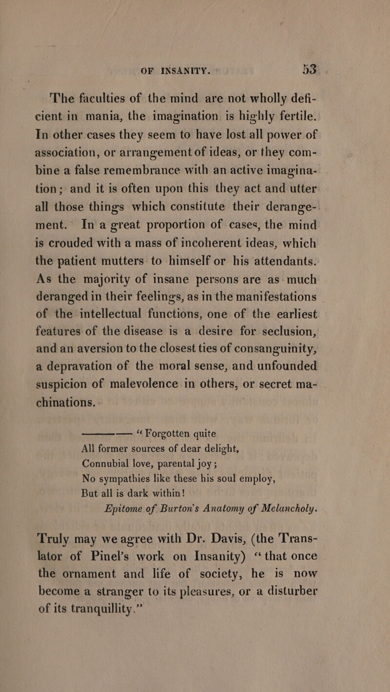 The faculties of the mind are not wholly defi- cient in mania, the imagination. is highly fertile. In other cases they seem to have lost all power of association, or arrangement of ideas, or they com- bine a false remembrance with an active imagina- tion; and it is often upon this they act and utter all those things which constitute their derange-. ment. In a great proportion of cases, the mind is crouded with a mass of incoherent ideas, which the patient mutters to himself or his attendants. As the majority of insane persons are as: much deranged in their feelings, as in the manifestations of the intellectual functions, one of the earliest features of the disease is a desire for seclusion, and an aversion to the closest ties of consanguinity, a depravation of the moral sense, and unfounded suspicion of malevolence in others, or secret ma- chinations. : — ‘Forgotten quite All former sources of dear delight, Connubial love, parental joy ; No sympathies like these his soul employ, But all is dark within! | Epitome of Burton's Anatomy of Melancholy. Truly may we agree with Dr. Davis, (the Trans- lator of Pinel’s work on Insanity) “that once the ornament and life of society, he is now become a stranger to its pleasures, or a disturber of its tranquillity.”