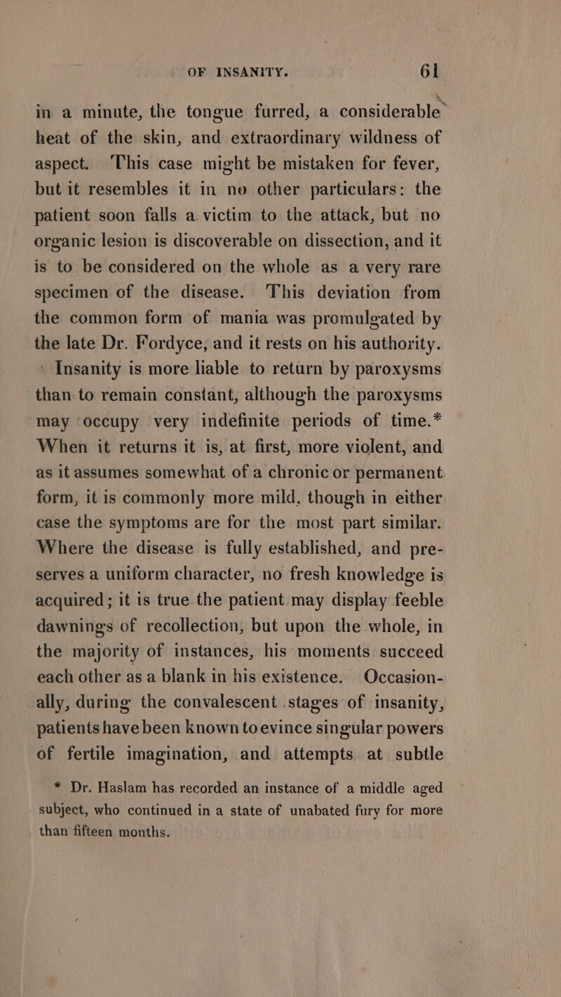 in a minute, the tongue furred, a considerable” heat of the skin, and extraordinary wildness of aspect. ‘This case might be mistaken for fever, but it resembles it in no other particulars: the patient soon falls a victim to the attack, but no organic lesion is discoverable on dissection, and it is to be considered on the whole as a very rare specimen of the disease. This deviation from the common form of mania was promulgated by the late Dr. Fordyce, and it rests on his authority. ' Insanity is more liable to return by paroxysms than to remain constant, although the paroxysms may ‘occupy very indefinite periods of time.* When it returns it is, at first, more violent, and as it assumes somewhat of a chronic or permanent form, it is commonly more mild, though in either case the symptoms are for the most part similar. Where the disease is fully established, and pre- serves a uniform character, no fresh knowledge is acquired ; it is true the patient may display feeble dawning's of recollection, but upon the whole, in the majority of instances, his moments: succeed each other as a blank in his existence. Occasion- ally, during the convalescent stages of insanity, patients have been known toevince singular powers of fertile imagination, and attempts. at subtle * Dr. Haslam has recorded an instance of a middle aged subject, who continued in a state of unabated fury for more than fifteen months.