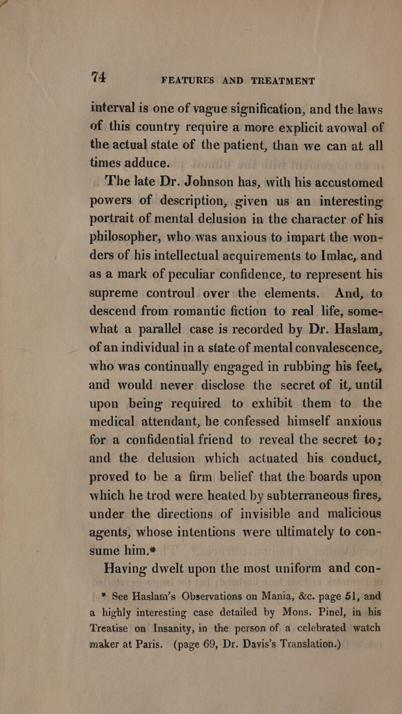 interval is one of vague signification, and the laws of this country require a more explicit avowal of the actual state of the patient, than we can at all times adduce. The late Dr. Johnson has, with his accustomed powers of description, given us an interesting portrait of mental delusion in the character of his philosopher, who was anxious to impart the won- ders of his intellectual acquirements to Imlac, and as a mark of peculiar confidence, to represent his supreme controul over the elements. And, to descend from romantic fiction to real life, some- what a parallel case is recorded by Dr. Haslam, of an individual in a state of mental convalescence, who was continually engaged in rubbing his feet, and would never disclose the secret of it, until upon being required to exhibit them to the medical attendant, he confessed himself anxious for a confidential friend to reveal the secret to; and the delusion which actuated his conduct, proved to be a firm belief that the boards upon which he trod were heated by subterraneous fires, under the directions of invisible and malicious agents, whose intentions were ultimately to con- sume him.* | Having dwelt upon the most uniform and con- * See Haslam’s Observations on Mania, &amp;c. page 51, and a highly interesting case detailed by Mons. Pinel, in his Treatise on Insanity, in the person of a celebrated watch maker at Paris. (page 69, Dr. Davis’s Translation.)