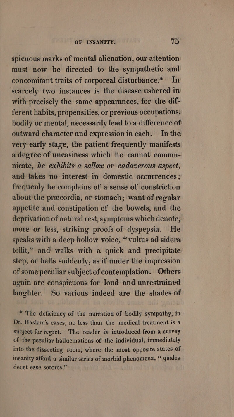 spicuous marks of mental alienation, our attention must now be directed to the sympathetic and concomitant traits of corporeal disturbance.* In ‘scarcely two instances is the disease ushered in: with precisely the same appearances, for the dif- ferent habits, propensities, or previous occupations, bodily or mental, necessarily lead to a difference of outward character and expression in each. Inthe very early stage, the patient frequently manifests a degree of uneasiness which he cannot commu- nicate, he exhibits a sallow or cadaverous aspect, and takes no interest in domestic occurrences; frequenly he complains of a sense of constriction about the preecordia, or stomach; want of regular appetite and constipation of the bowels, and the deprivation of natural rest, symptoms which denote, more or less, striking proofs of dyspepsia. He speaks with a:deep hollow voice, “vultus ad sidera tollit,’” and walks with a quick and precipitate step, or halts suddenly, as if under the impression of some peculiar subject of contemplation. Others again are conspicuous for loud and unrestrained laughter. So various indeed are the shades of * The deficiency of the narration of bodily sympathy, in Dr. Haslam’s cases, no less than the medical treatment is a subject for regret. The reader is introduced from a survey of the peculiar hallucinations of the individual, immediately into the dissecting room, where the most opposite states of insanity afford a similar series of morbid phenomena, ‘‘ quales decet esse sorores.”