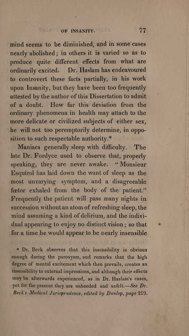 mind seems to be diminished, and in some cases nearly abolished ; in others it is varied so as to produce quite different effects from what are ordinarily excited. Dr. Haslam has endeavoured to controvert these facts partially, in his work upon Insanity, but they have been too frequently attested by the author of this Dissertation to admit of a doubt. How far this deviation from the ordinary phenomena in health may attach to the more delicate or civilized subjects of either sex, he will not too peremptorily determine, in oppo- sition to such respectable authority.* Maniacs generally sleep with difficulty. The late Dr. Fordyce used to observe that, properly speaking, they are never awake. “ Monsieur Esquirol has laid down the want of sleep as the most unvarying symptom, and a disagreeable foetor exhaled from the body of the patient.” Frequently the patient will pass many nights in succession without an atom of refreshing sleep, the mind assuming a kind of delirium, and the indivi- dual appearing to enjoy no distinct vision ; so that for a time he would appear to be nearly insensible * Dr. Beck observes that this insensibility is obvious enough during the paroxysm, and remarks that the high degree of mental excitement which then prevails, creates an insensibility to external impressions, and although their effects may be afterwards experienced, as in Dr. Haslam’s cases, yet for the present they are unheeded and unfelt.—See Dr. Beck's Medical Jurisprudence, edited by Dunlop, page 229.