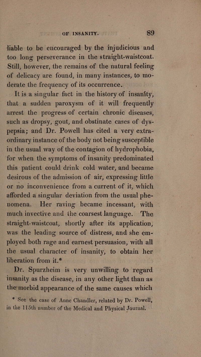 liable to be encouraged by the injudicious and too long perseverance in the straight-waistcoat. Still, however, the remains of the natural feeling of delicacy are found, in many instances, to mo- derate the frequency of its occurrence. It is a singular fact in the history of insanity, that a sudden paroxysm of it will frequently arrest the progress of certain chronic diseases, such as dropsy, gout, and obstinate cases of dys- pepsia; and Dr. Powell has cited a very extra- ordinary instance of the body not being susceptible in the usual way of the contagion of hydrophobia, for when the symptoms of insanity predominated this patient could drink cold water, and became desirous of the admission of air, expressing little or no inconvenience from a current of it, which afforded a singular deviation from the usual phe- nomena, Her raving became incessant, with much invective and ihe coarsest language. The straight-waistcoat, shortly after its application, was the leading source of distress, and she em- ployed both rage and earnest persuasion, with all the usual character of insanity, to obtain her liberation from it.* Dr. Spurzheim is very unwilling to regard ‘Insanity as the disease, in any other light than as themorbid appearance of the same causes which * See the case of Anne Chandler, related by Dr. Powell, in the 115th number of the Medical and Physical Journal.