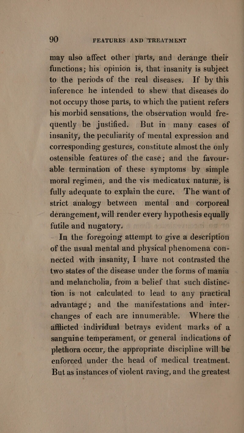 may also affect other parts, and derange their functions; his opinion is, that insanity is subject to the periods of the real diseases. If by this inference he intended to shew that diseases do not occupy those parts, to which the patient refers his morbid sensations, the observation would fre- quently be justified. But in many cases of insanity, the peculiarity of mental expression and corresponding gestures, constitute almost the only ostensible features of the case; and the favour- able termination of these symptoms by simple moral regimen, and the vis medicatux nature, is fully adequate to explain the cure. The want of strict analogy between mental and corporeal derangement, will render every hypothesis equally futile and nugatory. In the foregoing attempt to give a description of the usual mental and physical phenomena con- nected with insanity, I have not contrasted the two states of the disease under the forms of mania and melancholia, from a belief that such distinc- tion is not calculated to lead to any practical advantage; and the manifestations and iter- changes of each are innumerable. Where the afflicted -individual betrays evident marks of a sanguine temperament, or general indications of plethora occur, the appropriate discipline will be enforced under the head of medical treatment. But as instances of violent raving, and the greatest
