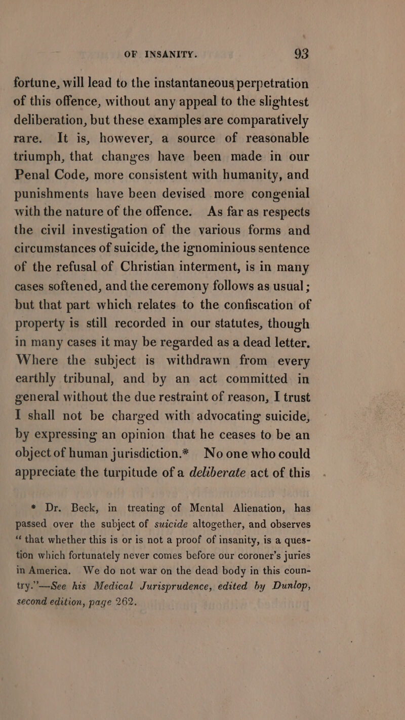 fortune, will lead to the instantaneous perpetration of this offence, without any appeal to the slightest deliberation, but these examples are comparatively rare. It is, however, a source of reasonable triumph, that changes have been made in our Penal Code, more consistent with humanity, and punishments have been devised more congenial with the nature of the offence. As far as respects the civil investigation of the various forms and circumstances of suicide, the ignominious sentence of the refusal of Christian interment, is in many cases softened, and the ceremony follows as usual ; but that part which relates to the confiscation of property is still recorded in our statutes, though in many cases it may be regarded as a dead letter. Where the subject is withdrawn from every earthly tribunal, and by an act committed in general without the due restraint of reason, I trust I shall not be charged with advocating suicide, by expressing an opinion that he ceases to be an object of human jurisdiction.* Noone who could appreciate the turpitude of a deliberate act of this * Dr. Beck, in treating of Mental Alienation, has passed over the subject of swicede altogether, and observes “that whether this is or is not a proof of insanity, is a ques- tion which fortunately never comes before our coroner’s juries in America. We do not war on the dead body in this coun- try.—See his Medical Jurisprudence, edited by Dunlop, second edition, page 262.