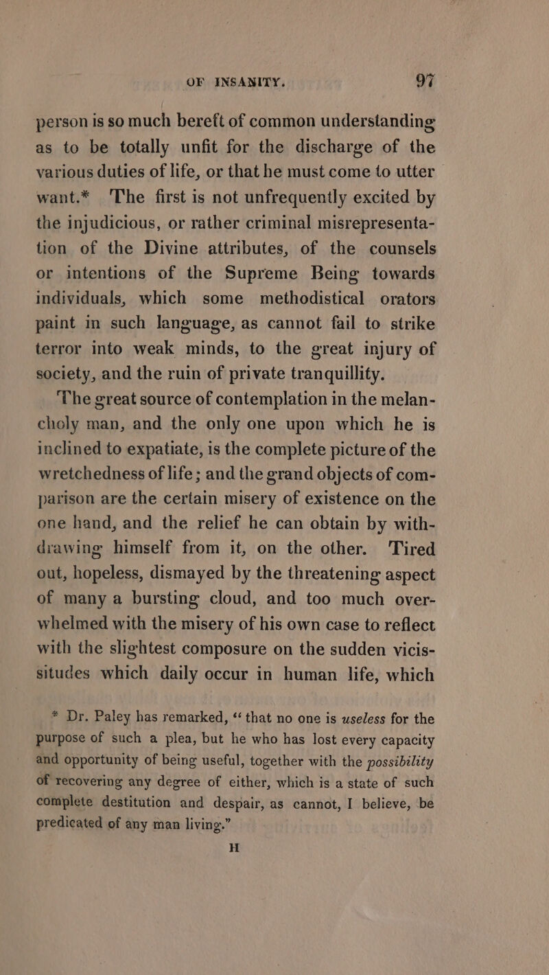 person Is so much bereft of common understanding as to be totally unfit for the discharge of the various duties of life, or that he must come to utter | want.* The first is not unfrequently excited by the injudicious, or rather criminal misrepresenta- tion of the Divine attributes, of the counsels or intentions of the Supreme Being towards individuals, which some methodistical orators paint in such language, as cannot fail to strike terror into weak minds, to the great injury of society, and the ruin of private tranquillity. ‘The great source of contemplation in the melan- choly man, and the only one upon which he is inclined to expatiate, is the complete picture of the wretchedness of life; and the grand objects of com- parison are the certain misery of existence on the one hand, and the relief he can obtain by with- drawing himself from it, on the other. Tired out, hopeless, dismayed by the threatening aspect of many a bursting cloud, and too much over- whelmed with the misery of his own case to reflect with the slightest composure on the sudden vicis- situdes which daily occur in human life, which * Dr. Paley has remarked, “that no one is useless for the purpose of such a plea, but he who has lost every capacity and opportunity of being useful, together with the possibility of recovering any degree of either, which is a state of such complete destitution and despair, as cannot, I believe, be predicated of any man living.” H