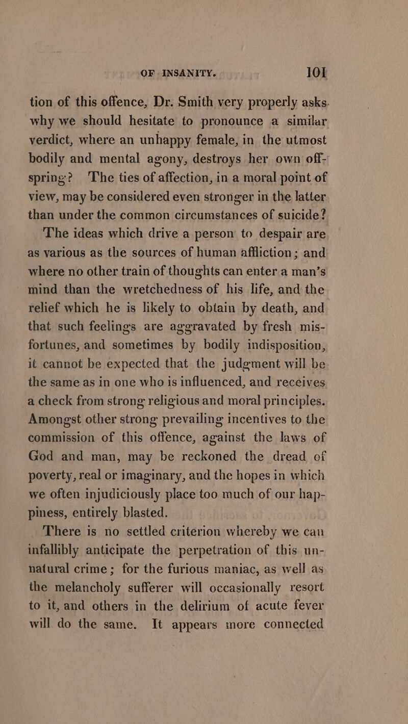 tion of this offence, Dr. Smith very properly asks. why we should hesitate to pronounce a similar verdict, where an unhappy female, in the utmost bodily and mental agony, destroys her own off- spring? The ties of affection, in a moral point of view, may be considered even stronger in the latter than under the common circumstances of suicide? The ideas which drive a person to despair are as various as the sources of human affliction; and where no other train of thoughts can enter a man’s mind than the wretchedness of his life, and the relief which he is likely to obtain by death, and that such feelings are aggravated by fresh mis- fortunes, and sometimes by bodily indisposition, it cannot be expected that the judgment will be the same as in one who Is influenced, and receives a check from strong religious and moral principles. Amongst other strong prevailing incentives to the commission of this offence, against the laws of God and man, may be reckoned the dread of poverty, real or imaginary, and the hopes in which we often injudiciously place too much of our hap- piness, entirely blasted. There is no settled criterion whereby we can infallibly anticipate the perpetration of this un- natural crime; for the furious maniac, as well as the melancholy sufferer will occasionally resort to it, and others in the delirium of acute fever will do the same. It appears more connected