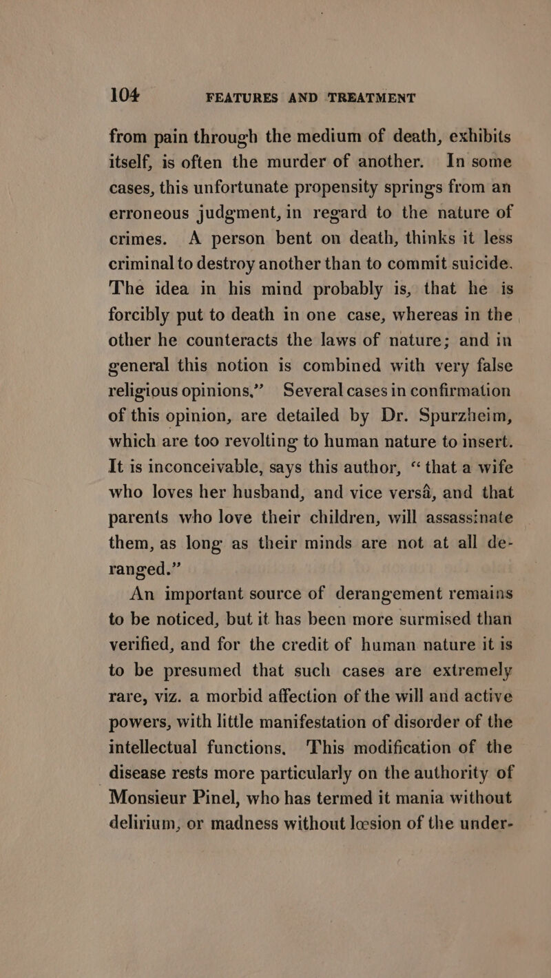 from pain through the medium of death, exhibits itself, is often the murder of another. In some cases, this unfortunate propensity springs from an erroneous judgment, in regard to the nature of crimes. A person bent on death, thinks it less criminal to destroy another than to commit suicide. The idea in his mind probably is, that he is forcibly put to death in one case, whereas in the other he counteracts the laws of nature; and in general this notion is combined with very false religious opinions,” Several cases in confirmation of this opinion, are detailed by Dr. Spurzheim, which are too revolting to human nature to insert. It is inconceivable, says this author, “that a wife who loves her husband, and vice versa, and that parents who love their children, will assassinate them, as long as their minds are not at all de- ranged.” An important source of derangement remains to be noticed, but it has been more surmised than verified, and for the credit of human nature it is to be presumed that such cases are extremely rare, viz. a morbid affection of the will and active powers, with little manifestation of disorder of the intellectual functions. This modification of the disease rests more particularly on the authority of Monsieur Pinel, who has termed it mania without delirium, or madness without lesion of the under-