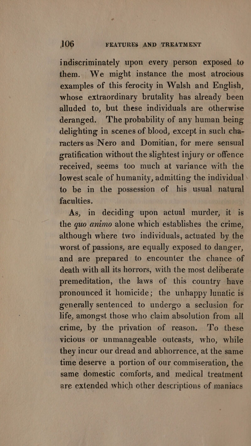 indiscriminately upon every person exposed to them. We might instance the most atrocious examples of this ferocity in Walsh and English, whose extraordinary brutality has already been alluded to, but these individuals are otherwise deranged. The probability of any human being delighting in scenes of blood, except in such cha- racters as Nero and Domitian, for mere sensual gratification without the slightest injury or offence received, seems too much at variance with the lowest scale of humanity, admitting the individual : to be in the possession of his usual natural faculties. As, in deciding upon actual murder, it is the guo animo alone which establishes the crime, although where two individuals, actuated by the worst of passions, are equally exposed to danger, and are prepared to encounter the chance of death with all its horrors, with the most deliberate premeditation, the laws of this country have pronounced it homicide; the unhappy lunatic is generally sentenced to undergo a seclusion for life, amongst those who claim absolution from all crime, by the privation of reason. To these vicious or unmanageable outcasts, who, while they incur our dread and abhorrence, at the same time deserve a portion of our commiseration, the same domestic comforts, and medical treatment are extended which other descriptions of maniacs