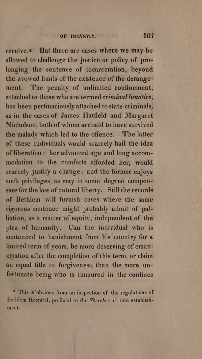 receive.* But there are cases where we may be allowed to challenge the justice or policy of pro- longing the sentence of incarceration, beyond the avowed limits of the existence of the derange- ment. The penalty of unlimited confinement, attached to those who are termed criminal lunatics, has been pertinaciously attached to state criminals, as in the cases of James Hatfield and Margaret Nicholson, both of whom are said to have survived the malady which led to the offence. The latter of these individuals would scarcely hail the idea of liberation: her advanced age and long accom- modation to the comforts afforded her, would scarcely justify a change; and the former enjoys such privileges, as may in some degree compen- sate for the loss of natural liberty. Stillthe records of Bethlem will furnish cases where the same rigorous sentence might probably admit of pal- Jiation, as a matter of equity, independent of the plea of humanity. Can the individual who is sentenced to banishment from his country for a limited term of years, be more deserving of eman- cipation after the completion of this term, or claim an equal title to forgiveness, than the more un- fortunate being who is immured in the confines * This is obvious from an inspection of the regulations of Bethlem Hospital, prefixed to the Sketches of that establish- ment.