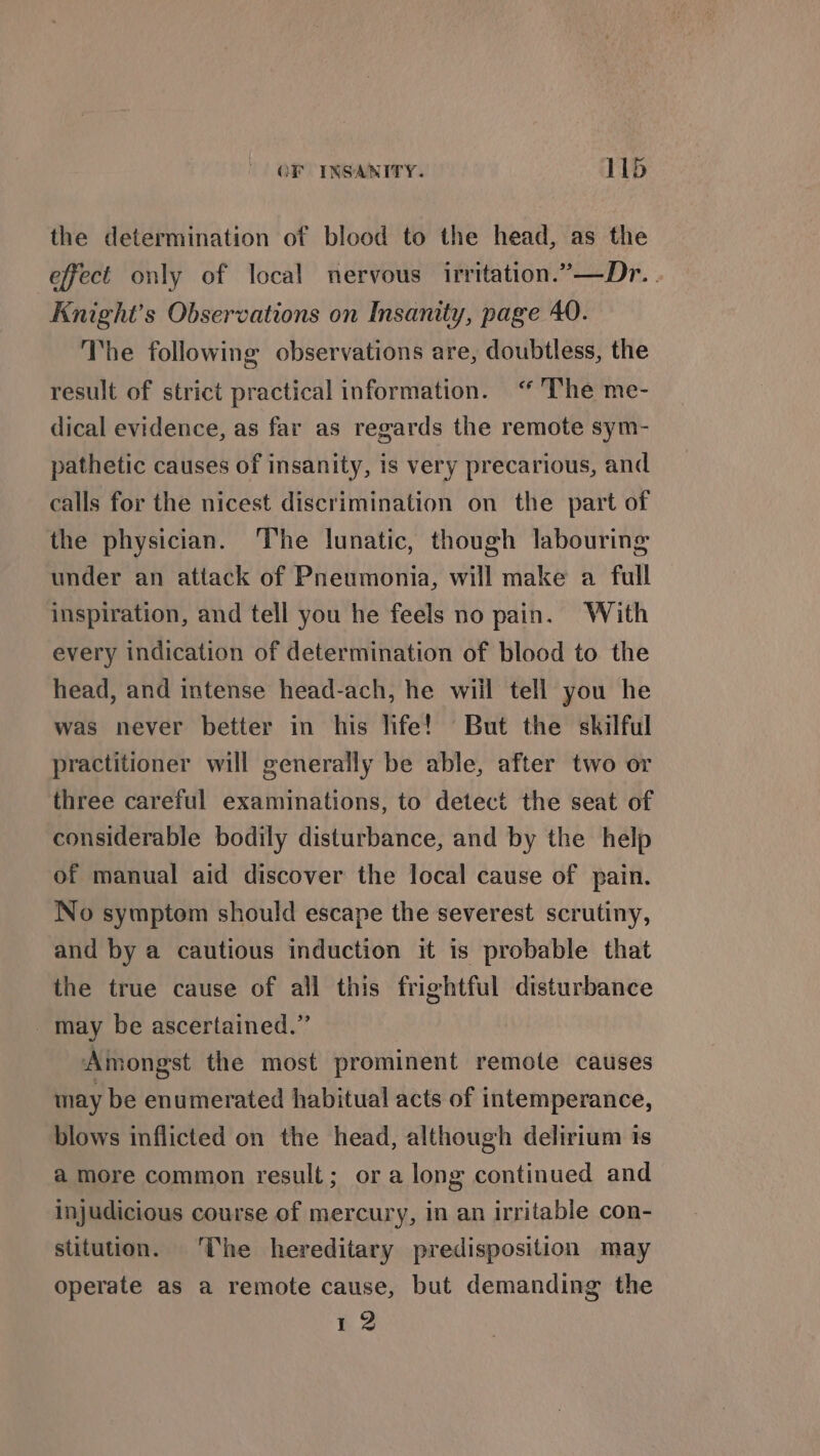 the determination of blood to the head, as the effect only of local nervous irritation.”—Dr. . Knight's Observations on Insanity, page 40. The following observations are, doubtless, the result of strict practical information. ‘“ The me- dical evidence, as far as regards the remote sym- pathetic causes of insanity, is very precarious, and calls for the nicest discrimination on the part of the physician. The lunatic, though labouring under an attack of Pneumonia, will make a full inspiration, and tell you he feels no pain. With every indication of determination of blood to the head, and intense head-ach, he wiil tell you he was never better in his life! But the skilful practitioner will generally be able, after two or three careful examinations, to detect the seat of considerable bodily disturbance, and by the help of manual aid discover the local cause of pain. No symptom should escape the severest scrutiny, and by a cautious induction it is probable that the true cause of all this frightful disturbance _ may be ascertained.” Amongst the most prominent remote causes may be enumerated habitual acts of intemperance, blows inflicted on the head, although delirium is a more common result; or along continued and injudicious course of mercury, in an irritable con- stitution. ‘The hereditary predisposition may operate as a remote cause, but demanding the 12