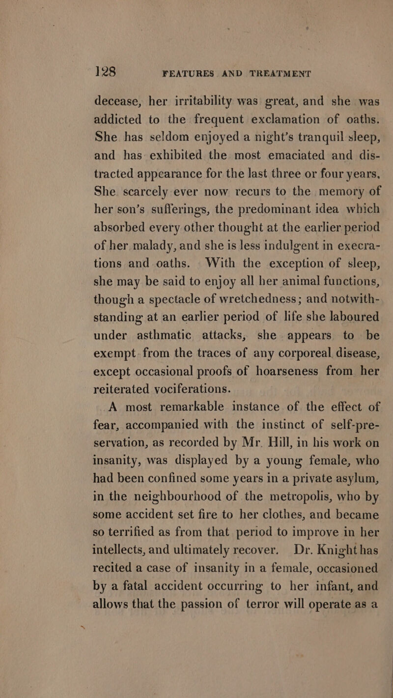 decease, her irritability was great, and she was addicted to the frequent exclamation of oaths. She has seldom enjoyed a night’s tranquil sleep, and has exhibited the most emaciated and dis- tracted appearance for the last three or four years, She scarcely ever now recurs to the memory of her son’s sufferings, the predominant idea which absorbed every other thought at the earlier period of her malady, and she is less indulgent in execra- tions and oaths. With the exception of sleep, she may be said to enjoy all her animal functions, though a spectacle of wretchedness ; and notwith- standing at an earlier period of life she laboured under asthmatic attacks, she appears to be exempt. from the traces of any corporeal, disease, except occasional proofs of hoarseness from her reiterated vociferations. A most remarkable instance of the effect of fear, accompanied with the instinct of self-pre- servation, as recorded by Mr. Hill, in his work on insanity, was displayed by a young female, who had been confined some years in a private asylum, in the neighbourhood of the metropolis, who by some accident set fire to her clothes, and became so terrified as from that period to improve in her intellects, and ultimately recover. Dr. Knight has recited a case of insanity in a female, occasioned by a fatal accident occurring to her infant, and allows that the passion of terror will operate as a