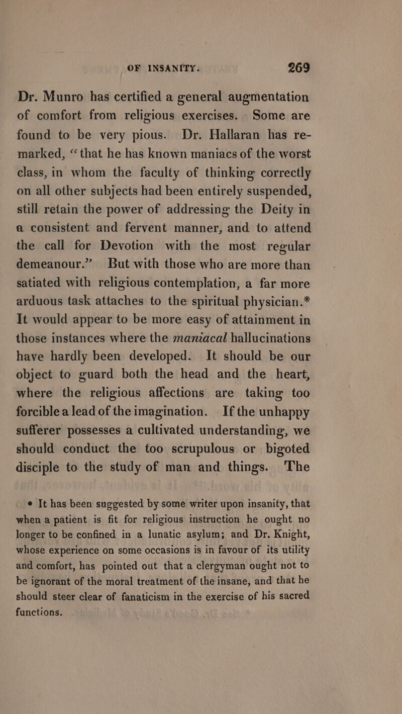 Dr. Munro has certified a general augmentation of comfort from religious exercises. Some are found to be very pious. Dr. Hallaran has re- marked, ‘that he has known maniacs of the worst class, in whom the faculty of thinking correctly on all other subjects had been entirely suspended, still retain the power of addressing the Deity in a consistent and fervent manner, and to attend the call for Devotion with the most regular But with those who are more than 3 demeanour.’ satiated with religious contemplation, a far more arduous task attaches to the spiritual physician.* It would appear to be more easy of attainment in those instances where the manzacal hallucinations have hardly been developed. It should be our object to guard both the head and the heart, where the religious affections are taking too forcible a lead of the imagination. If the unhappy sufferer possesses a cultivated understanding, we should conduct the too scrupulous or bigoted disciple to the study of man and things. The ¢ It has been suggested by some writer upon insanity, that when a patient is fit for religious instruction he ought no longer to be confined in a lunatic asylum; and Dr. Knight, whose experience on some occasions is in favour of its utility and comfort, has pointed out that a clergyman ought not to be ignorant of the moral treatment of the insane, and that he should steer clear of fanaticism in the exercise of his sacred functions.