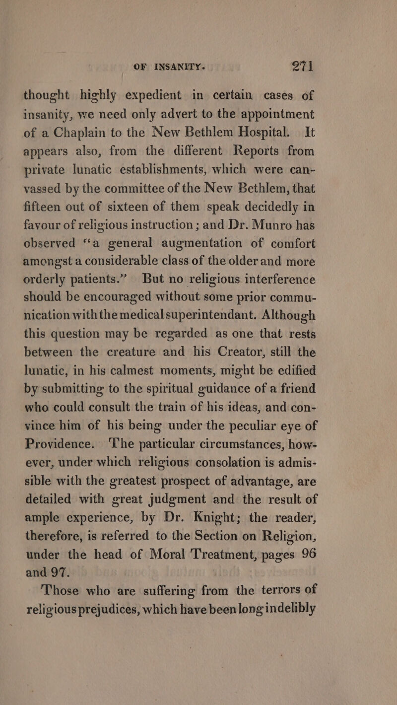 thought highly expedient in certain cases of insanity, we need only advert to the appointment of a Chaplain to the New Bethlem Hospital. It appears also, from the different Reports from private lunatic establishments, which were can- vassed by the committee of the New Bethlem, that fifteen out of sixteen of them speak decidedly in favour of religious instruction ; and Dr. Munro has observed “a general augmentation of comfort amongst a considerable class of the olderand more orderly patients.” But no religious interference should be encouraged without some prior commu- nication with the medicalsuperintendant. Although this question may be regarded as one that rests between the creature and his Creator, still the lunatic, in his calmest moments, might be edified by submitting to the spiritual guidance of a friend who could consult the train of his ideas, and con- vince him of his being under the peculiar eye of Providence. ‘The particular circumstances, how- ever, under which religious consolation is admis- sible with the greatest prospect of advantage, are detailed with great judgment and the result of ample experience, by Dr. Knight; the reader, therefore, is referred to the Section on Religion, under the head of Moral Treatment, pages 96 and 97. Those who are suffering from the terrors of religious prejudices, which have been long indelibly